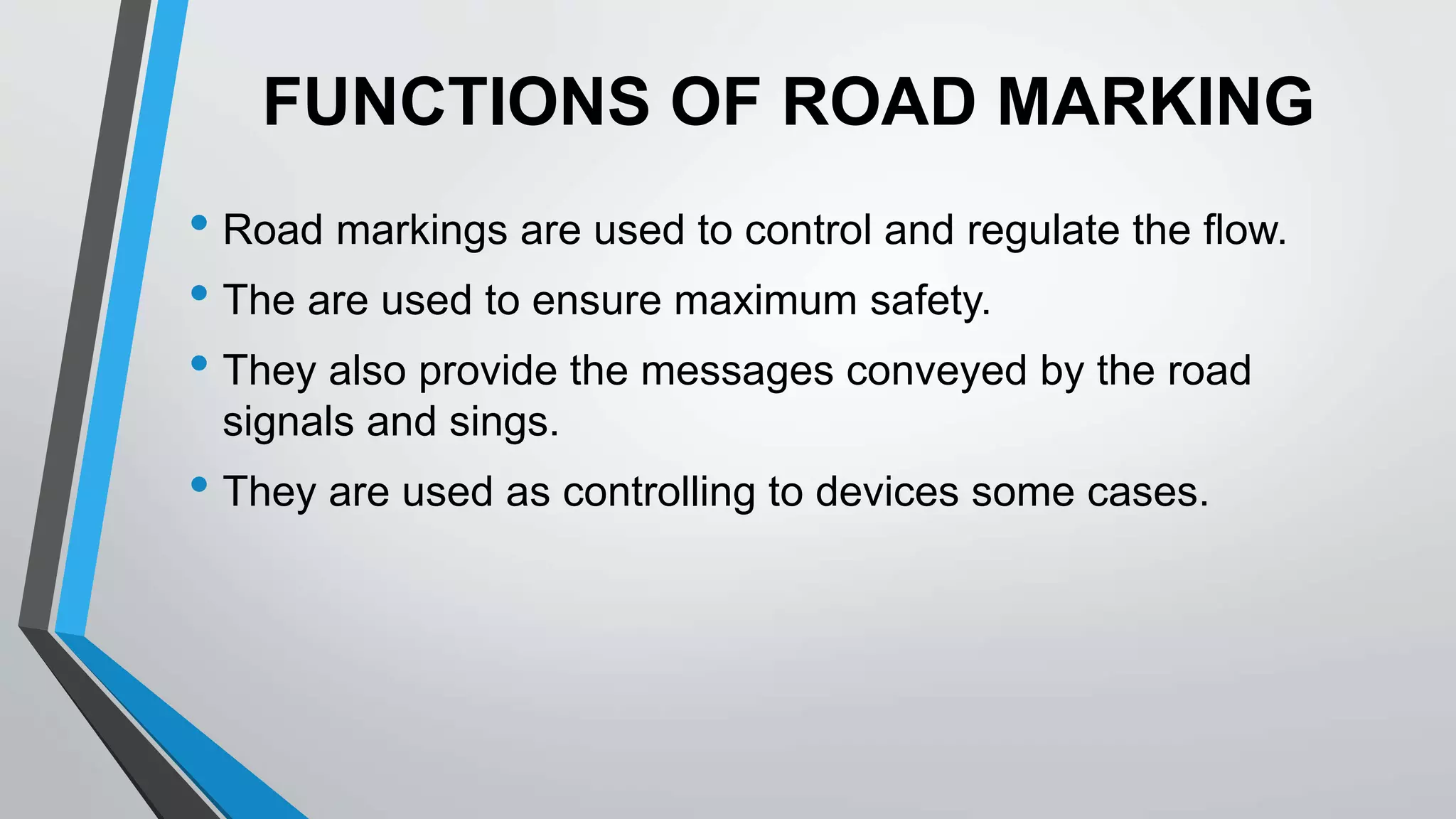 FUNCTIONS OF ROAD MARKING
• Road markings are used to control and regulate the flow.
• The are used to ensure maximum safety.
• They also provide the messages conveyed by the road
signals and sings.
• They are used as controlling to devices some cases.
 
