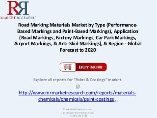 Road Marking Materials Market by Type (Performance-
Based Markings and Paint-Based Markings), Application
(Road Markings, Factory Markings, Car Park Markings,
Airport Markings, & Anti-Skid Markings), & Region - Global
Forecast to 2020
Explore all reports for “Paint & Coatings” market
@
http://www.rnrmarketresearch.com/reports/materials-
chemicals/chemicals/paint-coatings .
© RnRMarketResearch.com ;
sales@rnrmarketresearch.com ;
+1 888 391 5441
 
