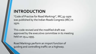 INTRODUCTION
“Code of Practise for Road Markings”, IRC;35-1970
was published by the Indian Roads Congress (IRC) in
1970.
This code revised and the modified draft was
approved by the executive committee in its meeting
held on 19.4.1995.
Road Markings perform an import function of
guiding and controlling traffic on a highway.
 