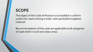 SCOPE
The object of this Code of Practice is to establish a uniform
system for road marking in India with paints/thermoplastic
material.
Recommendations of the code are applicable to all categories
of roads both in rural and urban areas.
 