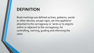 DEFINITION
Road markings are defined as lines, patterns, words
or other devices, except signs, set into applied or
attached to the carriageway or kerbs or to objects
within or adjacent to the carriageway, for
controlling, warning, guiding and informing the
users.
 
