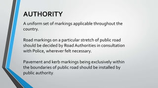 AUTHORITY
A uniform set of markings applicable throughout the
country.
Road markings on a particular stretch of public road
should be decided by Road Authorities in consultation
with Police, wherever felt necessary.
Pavement and kerb markings being exclusively within
the boundaries of public road should be installed by
public authority.
 