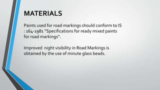 MATERIALS
Paints used for road markings should conform to IS
: 164-1981 “Specifications for ready mixed paints
for road markings”.
Improved night visibility in Road Markings is
obtained by the use of minute glass beads.
 