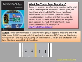 What Are Those Road Markings?
                                During my lessons, I am often quite surprised by the total
                                lack of knowledge from both Driver Ed class grads, and
                                from those who already HAVE a license (we also do
                                defensive and court-mandated classes for drivers),
                                regarding roadway markings and their meanings. So,
                                here’s a primer on those yellow, white, red and green
                                paint marks on the road. We’ll take them by color.
                                (for more detailed info, please go to:
                                http://mutcd.fhwa.dot.gov/ )

YELLOW – most commonly used to separate traffic going in opposite directions, and in the
USA, should ALWAYS be on your left. If a yellow line is on your RIGHT, you are A) going the
wrong way on a one-way road, B) going ON an EXIT ramp, C) INSIDE of a “shared left turn”
lane, D) using a reversible (rush-hour) lane.




                                                                  Copyright, GAM Consulting, 2013
 