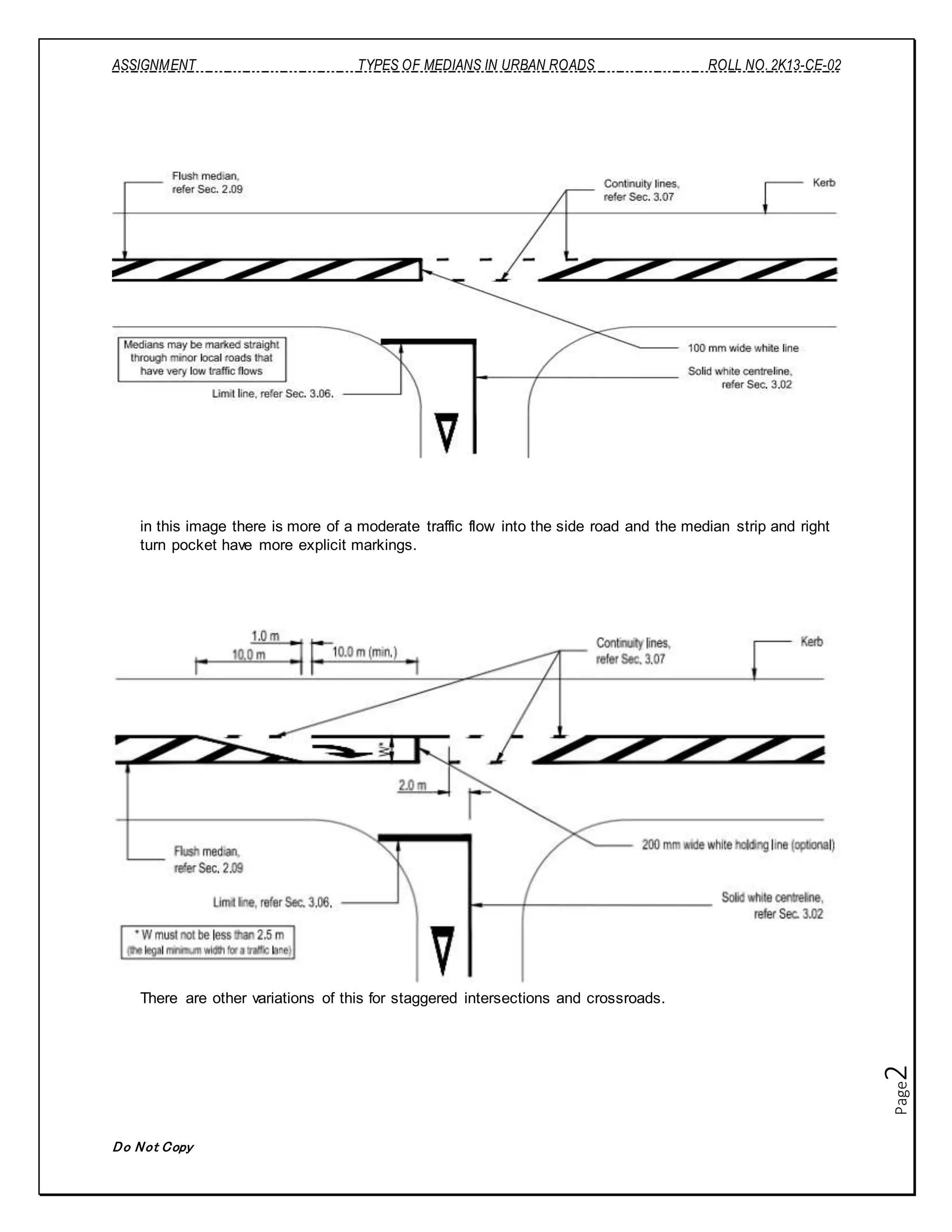 ASSIGNMENT TYPES OF MEDIANS IN URBAN ROADS ROLL NO. 2K13-CE-02
Do Not Copy
Page2
in this image there is more of a moderate traffic flow into the side road and the median strip and right
turn pocket have more explicit markings.
There are other variations of this for staggered intersections and crossroads.
 