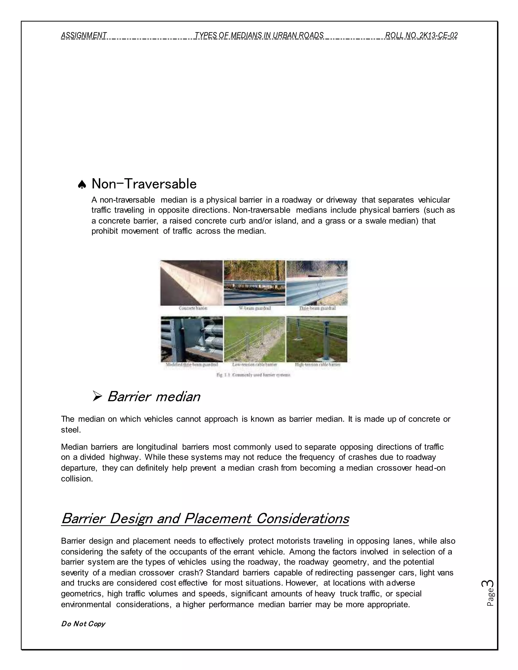 ASSIGNMENT TYPES OF MEDIANS IN URBAN ROADS ROLL NO. 2K13-CE-02
Do Not Copy
Page3
 Non-Traversable
A non-traversable median is a physical barrier in a roadway or driveway that separates vehicular
traffic traveling in opposite directions. Non-traversable medians include physical barriers (such as
a concrete barrier, a raised concrete curb and/or island, and a grass or a swale median) that
prohibit movement of traffic across the median.
 Barrier median
The median on which vehicles cannot approach is known as barrier median. It is made up of concrete or
steel.
Median barriers are longitudinal barriers most commonly used to separate opposing directions of traffic
on a divided highway. While these systems may not reduce the frequency of crashes due to roadway
departure, they can definitely help prevent a median crash from becoming a median crossover head-on
collision.
Barrier Design and Placement Considerations
Barrier design and placement needs to effectively protect motorists traveling in opposing lanes, while also
considering the safety of the occupants of the errant vehicle. Among the factors involved in selection of a
barrier system are the types of vehicles using the roadway, the roadway geometry, and the potential
severity of a median crossover crash? Standard barriers capable of redirecting passenger cars, light vans
and trucks are considered cost effective for most situations. However, at locations with adverse
geometrics, high traffic volumes and speeds, significant amounts of heavy truck traffic, or special
environmental considerations, a higher performance median barrier may be more appropriate.
 