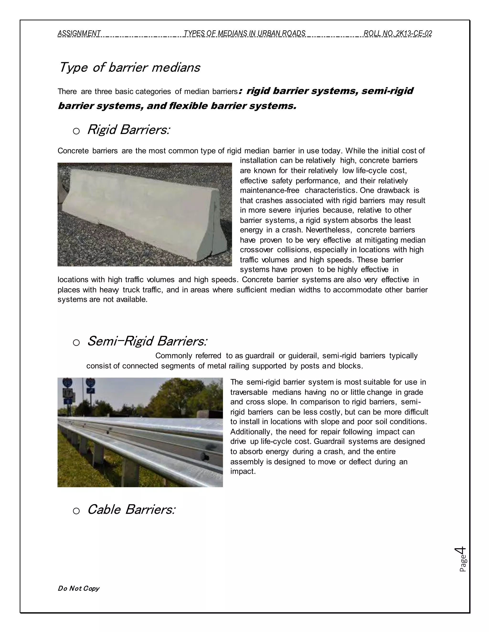 ASSIGNMENT TYPES OF MEDIANS IN URBAN ROADS ROLL NO. 2K13-CE-02
Do Not Copy
Page4
Type of barrier medians
There are three basic categories of median barriers: rigid barrier systems, semi-rigid
barrier systems, and flexible barrier systems.
o Rigid Barriers:
Concrete barriers are the most common type of rigid median barrier in use today. While the initial cost of
installation can be relatively high, concrete barriers
are known for their relatively low life-cycle cost,
effective safety performance, and their relatively
maintenance-free characteristics. One drawback is
that crashes associated with rigid barriers may result
in more severe injuries because, relative to other
barrier systems, a rigid system absorbs the least
energy in a crash. Nevertheless, concrete barriers
have proven to be very effective at mitigating median
crossover collisions, especially in locations with high
traffic volumes and high speeds. These barrier
systems have proven to be highly effective in
locations with high traffic volumes and high speeds. Concrete barrier systems are also very effective in
places with heavy truck traffic, and in areas where sufficient median widths to accommodate other barrier
systems are not available.
o Semi-Rigid Barriers:
Commonly referred to as guardrail or guiderail, semi-rigid barriers typically
consist of connected segments of metal railing supported by posts and blocks.
The semi-rigid barrier system is most suitable for use in
traversable medians having no or little change in grade
and cross slope. In comparison to rigid barriers, semi-
rigid barriers can be less costly, but can be more difficult
to install in locations with slope and poor soil conditions.
Additionally, the need for repair following impact can
drive up life-cycle cost. Guardrail systems are designed
to absorb energy during a crash, and the entire
assembly is designed to move or deflect during an
impact.
o Cable Barriers:
 