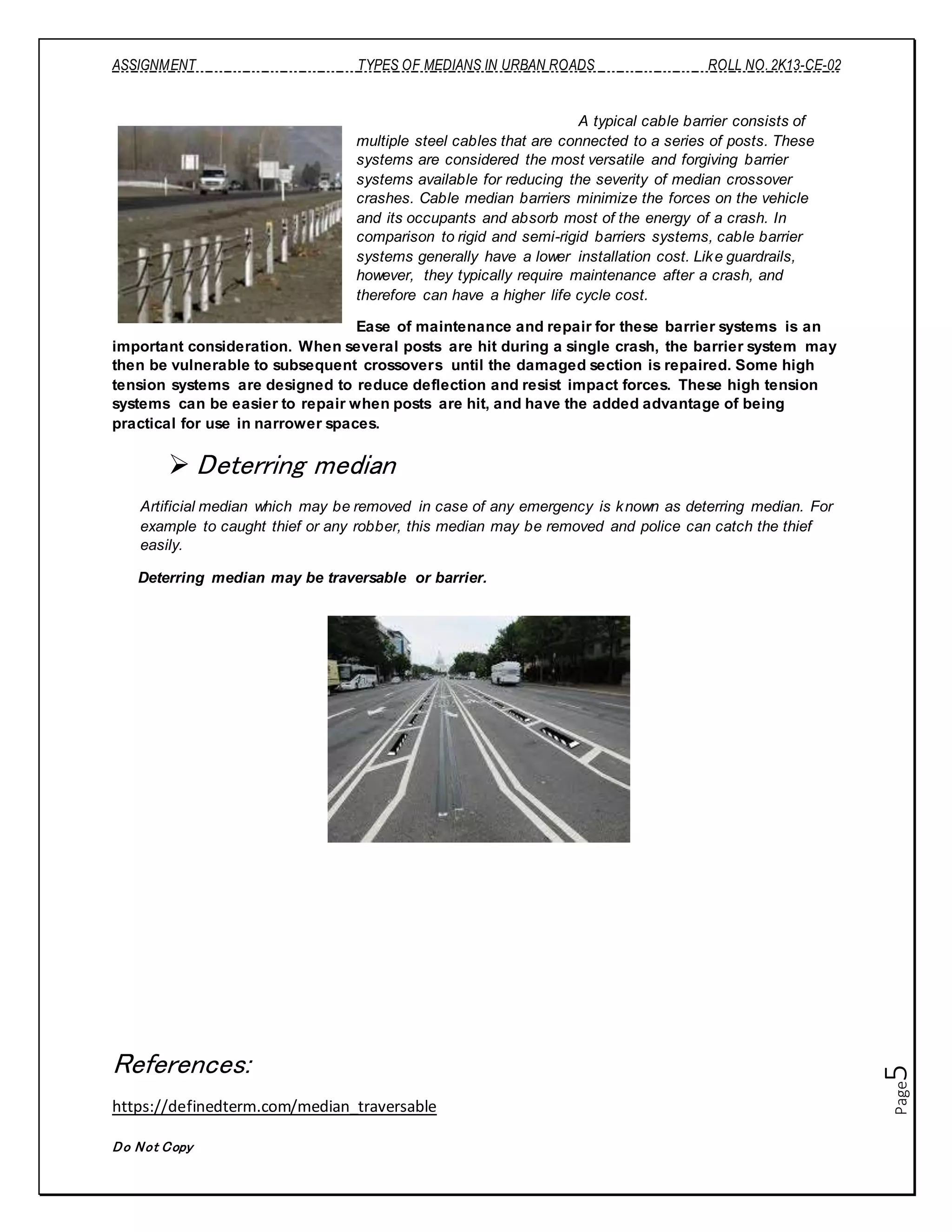 ASSIGNMENT TYPES OF MEDIANS IN URBAN ROADS ROLL NO. 2K13-CE-02
Do Not Copy
Page5
A typical cable barrier consists of
multiple steel cables that are connected to a series of posts. These
systems are considered the most versatile and forgiving barrier
systems available for reducing the severity of median crossover
crashes. Cable median barriers minimize the forces on the vehicle
and its occupants and absorb most of the energy of a crash. In
comparison to rigid and semi-rigid barriers systems, cable barrier
systems generally have a lower installation cost. Like guardrails,
however, they typically require maintenance after a crash, and
therefore can have a higher life cycle cost.
Ease of maintenance and repair for these barrier systems is an
important consideration. When several posts are hit during a single crash, the barrier system may
then be vulnerable to subsequent crossovers until the damaged section is repaired. Some high
tension systems are designed to reduce deflection and resist impact forces. These high tension
systems can be easier to repair when posts are hit, and have the added advantage of being
practical for use in narrower spaces.
 Deterring median
Artificial median which may be removed in case of any emergency is known as deterring median. For
example to caught thief or any robber, this median may be removed and police can catch the thief
easily.
Deterring median may be traversable or barrier.
References:
https://definedterm.com/median_traversable
 