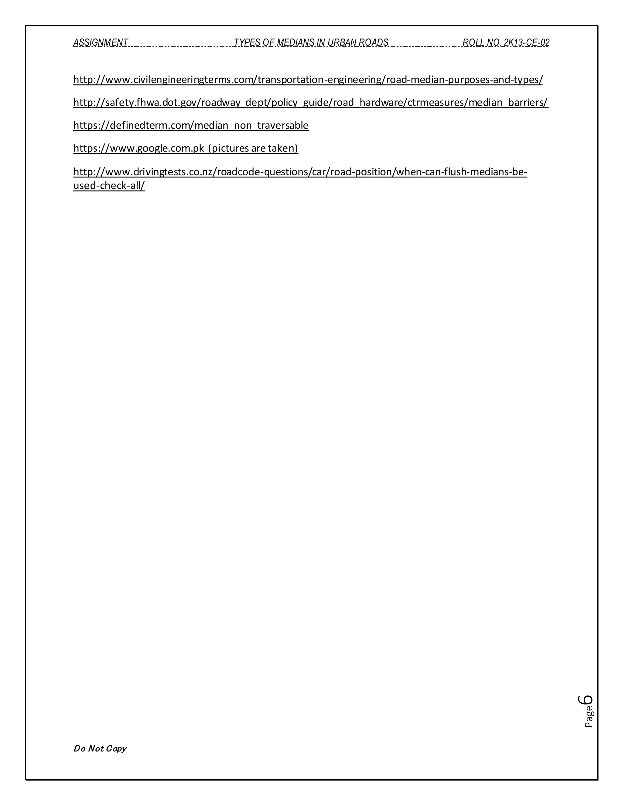 ASSIGNMENT TYPES OF MEDIANS IN URBAN ROADS ROLL NO. 2K13-CE-02
Do Not Copy
Page6
http://www.civilengineeringterms.com/transportation-engineering/road-median-purposes-and-types/
http://safety.fhwa.dot.gov/roadway_dept/policy_guide/road_hardware/ctrmeasures/median_barriers/
https://definedterm.com/median_non_traversable
https://www.google.com.pk (pictures are taken)
http://www.drivingtests.co.nz/roadcode-questions/car/road-position/when-can-flush-medians-be-
used-check-all/
 
