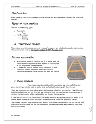ASSIGNMENT TYPES OF MEDIANS IN URBAN ROADS ROLL NO. 2K13-CE-02
Do Not Copy
Page1
Road median
Road median is the portion in between the dual carriage way which separates the traffic flow in opposite
direction.
Types of road medians
They are of the following types:
 Traversable
 Flush
 Non-Traversable
 Barrier.
 Deterring.
 Traversable median
The medians on which vehicles can move in case of emergency are called as traversable road medians.
The recommended width of traversable median By NHA Pakistan is 7m.
Further explanation:
 A traversable median is a median that by its design does not
physically discourage vehicles from entering or crossing over
it. This may include painted medians.
 A traversable median, whether raised, depressed or flush,
consists of a visible separation without any physical
obstruction and which can be crossed with ease and comfort.
 flush medians
Flush medians can be used to wait to move into a gap in the traffic flow after
you've turned right onto the road, or to slow down and wait before turning right from the road.
There are sometimes right turning bays within flush medians called 'right turn pockets'. They differ from
that of an isolated right turn bay. They will only be marked if the side road has high turning volumes. If
not, then the flush median will be marked all the way through the intersection.
If there is a right turn pocket, the terminal of the pocket is marked with a white line at right angles to the
median where the vehicle should stop, and a single white arrow signals the direction of the turn.
The following diagrams show T-intersections where a flush median can be used to turn into the side road
(the bottom of the T). In the first one the flush median indicates that there's likely to be light traffic flow
turning into the road.
traversablemedian
 