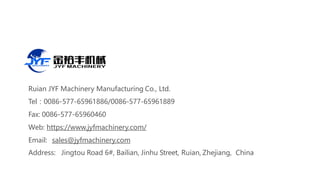 Ruian JYF Machinery Manufacturing Co., Ltd.
Tel：0086-577-65961886/0086-577-65961889
Fax: 0086-577-65960460
Web: https://www.jyfmachinery.com/
Email: sales@jyfmachinery.com
Address: Jingtou Road 6#, Bailian, Jinhu Street, Ruian, Zhejiang, China
 