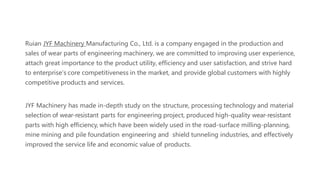 Ruian JYF Machinery Manufacturing Co., Ltd. is a company engaged in the production and
sales of wear parts of engineering machinery, we are committed to improving user experience,
attach great importance to the product utility, efficiency and user satisfaction, and strive hard
to enterprise's core competitiveness in the market, and provide global customers with highly
competitive products and services.
JYF Machinery has made in-depth study on the structure, processing technology and material
selection of wear-resistant parts for engineering project, produced high-quality wear-resistant
parts with high efficiency, which have been widely used in the road-surface milling-planning,
mine mining and pile foundation engineering and shield tunneling industries, and effectively
improved the service life and economic value of products.
 