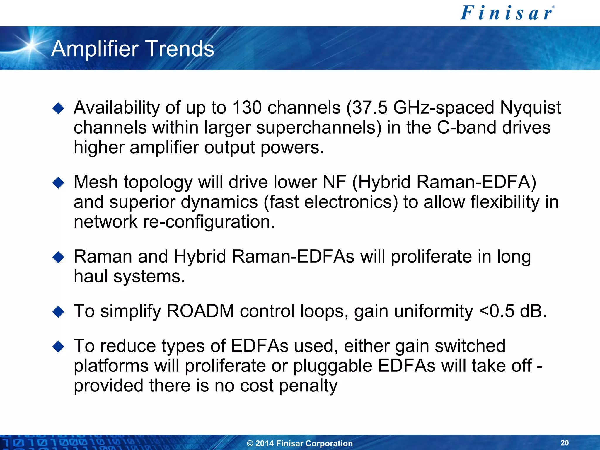© 2014 Finisar Corporation 20
Amplifier Trends
 Availability of up to 130 channels (37.5 GHz-spaced Nyquist
channels within larger superchannels) in the C-band drives
higher amplifier output powers.
 Mesh topology will drive lower NF (Hybrid Raman-EDFA)
and superior dynamics (fast electronics) to allow flexibility in
network re-configuration.
 Raman and Hybrid Raman-EDFAs will proliferate in long
haul systems.
 To simplify ROADM control loops, gain uniformity <0.5 dB.
 To reduce types of EDFAs used, either gain switched
platforms will proliferate or pluggable EDFAs will take off -
provided there is no cost penalty
 