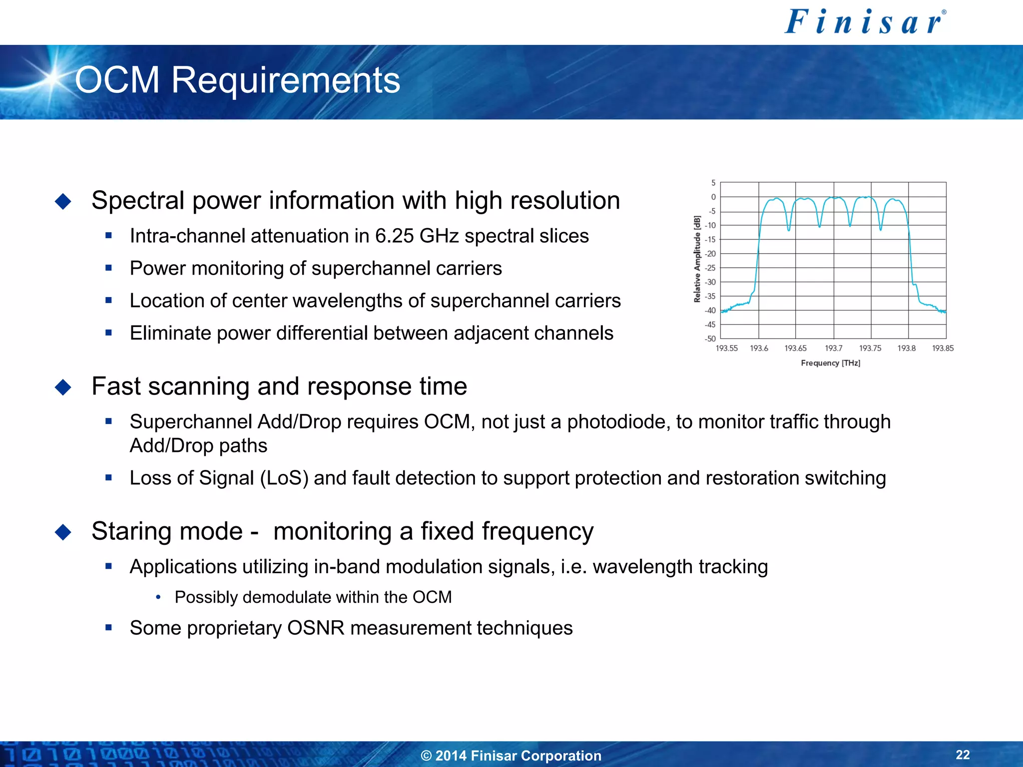© 2014 Finisar Corporation 22
OCM Requirements
 Spectral power information with high resolution
 Intra-channel attenuation in 6.25 GHz spectral slices
 Power monitoring of superchannel carriers
 Location of center wavelengths of superchannel carriers
 Eliminate power differential between adjacent channels
 Fast scanning and response time
 Superchannel Add/Drop requires OCM, not just a photodiode, to monitor traffic through
Add/Drop paths
 Loss of Signal (LoS) and fault detection to support protection and restoration switching
 Staring mode - monitoring a fixed frequency
 Applications utilizing in-band modulation signals, i.e. wavelength tracking
• Possibly demodulate within the OCM
 Some proprietary OSNR measurement techniques
 