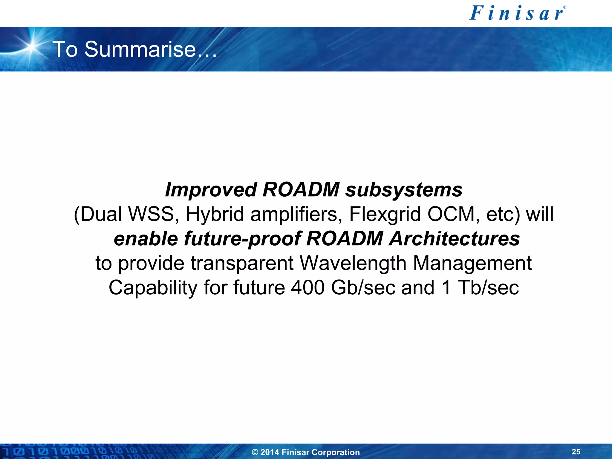 © 2014 Finisar Corporation 25
To Summarise…
Improved ROADM subsystems
(Dual WSS, Hybrid amplifiers, Flexgrid OCM, etc) will
enable future-proof ROADM Architectures
to provide transparent Wavelength Management
Capability for future 400 Gb/sec and 1 Tb/sec
 