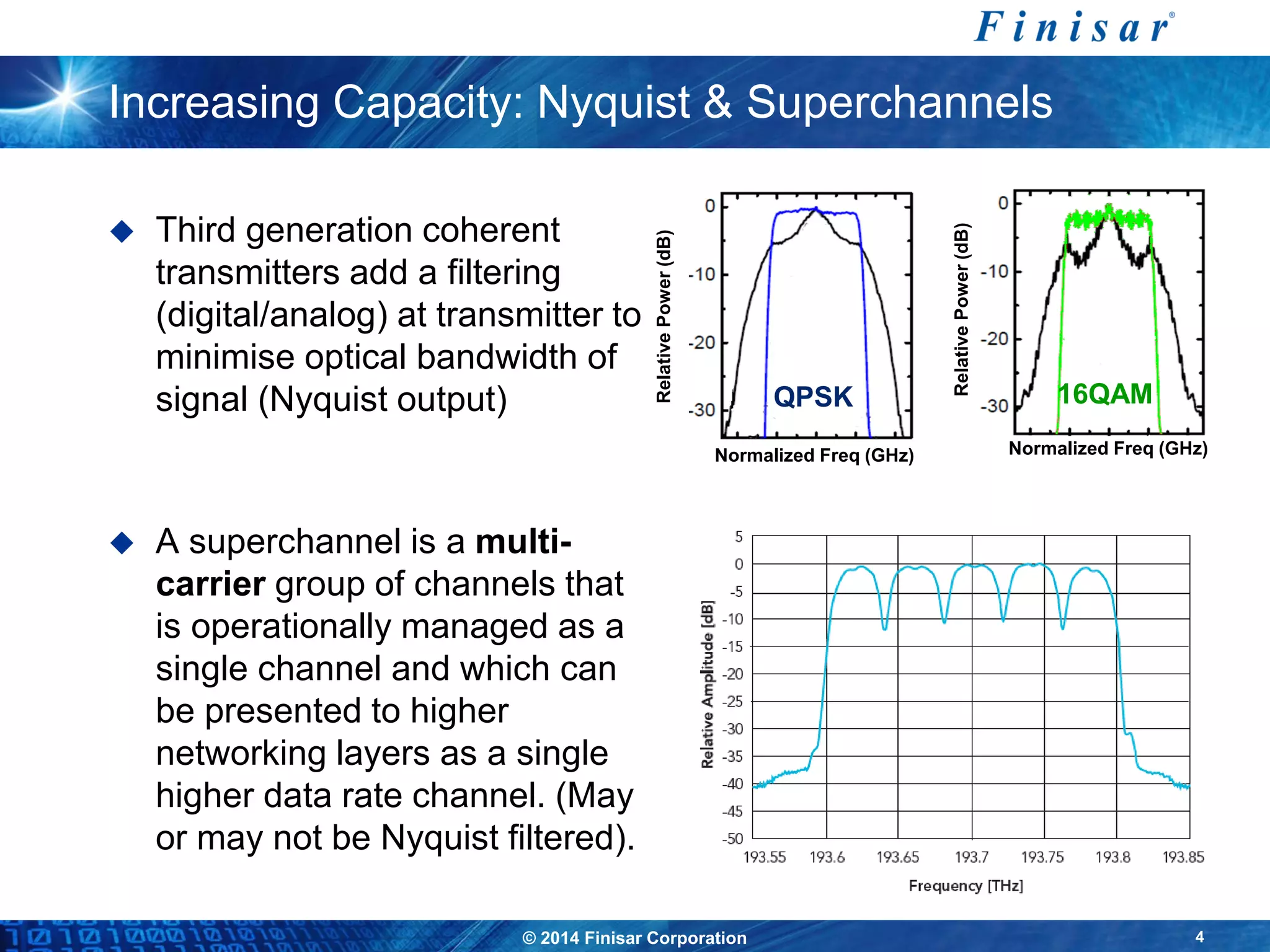 © 2014 Finisar Corporation 4
Increasing Capacity: Nyquist & Superchannels
 Third generation coherent
transmitters add a filtering
(digital/analog) at transmitter to
minimise optical bandwidth of
signal (Nyquist output)
 A superchannel is a multi-
carrier group of channels that
is operationally managed as a
single channel and which can
be presented to higher
networking layers as a single
higher data rate channel. (May
or may not be Nyquist filtered).
QPSK
RelativePower(dB)
Normalized Freq (GHz)
16QAM
RelativePower(dB)
Normalized Freq (GHz)
 
