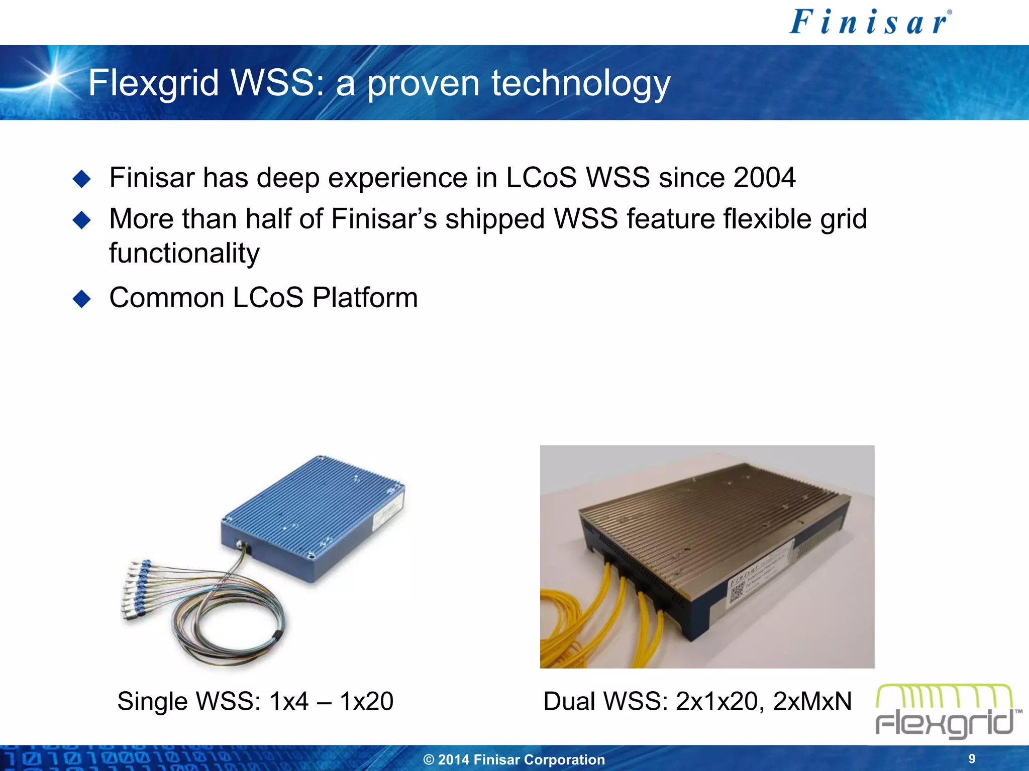 © 2014 Finisar Corporation 9
Flexgrid WSS: a proven technology
 Finisar has deep experience in LCoS WSS since 2004
 More than half of Finisar’s shipped WSS feature flexible grid
functionality
 Common LCoS Platform
Single WSS: 1x4 – 1x20 Dual WSS: 2x1x20, 2xMxN
 
