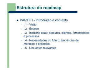 Estrutura do roadmap
PARTE I - Introdução e contexto
– I.1 - Visão
– I.2 - Escopo
– I.3 - Indústria atual: produtos, clientes, fornecedores
e processos
– I.4 - Necessidades do futuro: tendências de
mercado e projeções
– I.5 - Limitantes relevantes
 