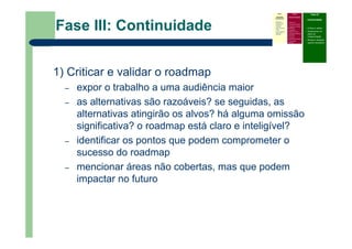Fase III: Continuidade
1) Criticar e validar o roadmap
– expor o trabalho a uma audiência maior
– as alternativas são razoáveis? se seguidas, as
alternativas atingirão os alvos? há alguma omissão
significativa? o roadmap está claro e inteligível?
– identificar os pontos que podem comprometer o
sucesso do roadmap
– mencionar áreas não cobertas, mas que podem
impactar no futuro
Fase I
Atividades
Preliminares
Identificar o
problema que
precisa do
roadmap
Definir escopo e
limites
Prover liderança,
patrocínio e
recursos
Fase II
Desenvolvimento
Definir foco
Identificar requisitos
Especificar as áreas
tecnológicas
Especificar
condutores e alvos
Identificar alternativas
e horizontes
Priorizar e
recomendar alternativas
Documentar
(roadmap)
Fase III
Continuidade
– Criticar e validar
– Desenvolver um
plano de
implementação
– Revisar e atualizar
quando necessário
 