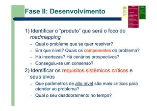 Fase II: Desenvolvimento
1) Identificar o “produto” que será o foco do
roadmapping
– Qual o problema que se quer resolver?
– Em que nível? Quais os componentescomponentes do problema?
– Há incertezas? Há cenários prospectivos?
– Conseguiu-se um consenso?
2) Identificar os requisitosrequisitos sistêmicossistêmicos crcrííticosticos e
seus alvos
– Que parâmetros de alto nível são mais críticos para
atender ao problema?
– Qual o seu desdobramento no tempo?
Fase I
Atividades
Preliminares
Identificar o
problema que
precisa do
roadmap
Definir escopo e
limites
Prover liderança,
patrocínio e
recursos
Fase II
Desenvolvimento
Definir foco
Identificar requisitos
Especificar as áreas
tecnológicas
Especificar
condutores e alvos
Identificar alternativas
e horizontes
Priorizar e
recomendar alternativas
Documentar
(roadmap)
Fase III
Continuidade
– Criticar e validar
– Desenvolver um
plano de
implementação
– Revisar e atualizar
quando necessário
 