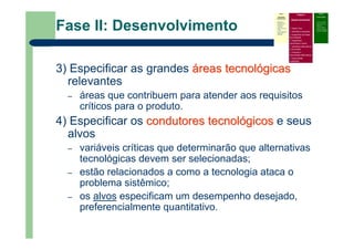 Fase II: Desenvolvimento
3) Especificar as grandes ááreasreas tecnoltecnolóógicasgicas
relevantes
– áreas que contribuem para atender aos requisitos
críticos para o produto.
4) Especificar os condutorescondutores tecnoltecnolóógicosgicos e seus
alvos
– variáveis críticas que determinarão que alternativas
tecnológicas devem ser selecionadas;
– estão relacionados a como a tecnologia ataca o
problema sistêmico;
– os alvos especificam um desempenho desejado,
preferencialmente quantitativo.
Fase I
Atividades
Preliminares
Identificar o
problema que
precisa do
roadmap
Definir escopo e
limites
Prover liderança,
patrocínio e
recursos
Fase II
Desenvolvimento
Definir foco
Identificar requisitos
Especificar as áreas
tecnológicas
Especificar
condutores e alvos
Identificar alternativas
e horizontes
Priorizar e
recomendar alternativas
Documentar
(roadmap)
Fase III
Continuidade
– Criticar e validar
– Desenvolver um
plano de
implementação
– Revisar e atualizar
quando necessário
 