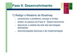 Fase II: Desenvolvimento
7) Redigir o Relatório de Roadmap
– caracterizar o problema, escopo e limites
– relatar os passos da Fase II: Desenvolvimento
– descrever o estado-da-arte das tecnologias
abordadas
– recomendações técnicas e de implementação
Fase I
Atividades
Preliminares
Identificar o
problema que
precisa do
roadmap
Definir escopo e
limites
Prover liderança,
patrocínio e
recursos
Fase II
Desenvolvimento
Definir foco
Identificar requisitos
Especificar as áreas
tecnológicas
Especificar
condutores e alvos
Identificar alternativas
e horizontes
Priorizar e
recomendar alternativas
Documentar
(roadmap)
Fase III
Continuidade
– Criticar e validar
– Desenvolver um
plano de
implementação
– Revisar e atualizar
quando necessário
 