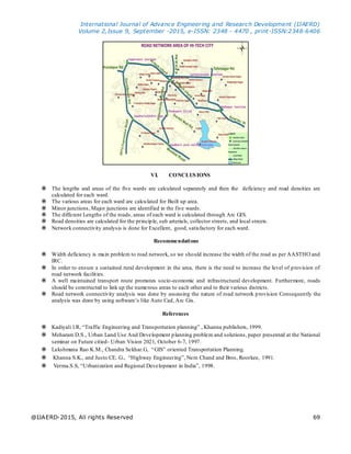 International Journal of Advance Engineering and Research Development (IJAERD)
Volume 2,Issue 9, September -2015, e-ISSN: 2348 - 4470 , print-ISSN:2348-6406
@IJAERD-2015, All rights Reserved 69
VI. CONCLUSIONS
 The lengths and areas of the five wards are calculated separately and then the deficiency and road densities are
calculated for each ward.
 The various areas for each ward are calculated for Built up area.
 Minor junctions, Major junctions are identified in the five wards.
 The different Lengths of the roads, areas of each ward is calculated through Arc GIS.
 Road densities are calculated for the principle, sub arterials, collector streets, and local streets.
 Network connectivity analysis is done for Excellent, good, satisfactory for each ward.
Recommendations
 Width deficiency is main problem to road network, so we should increase the width of the road as per AASTHO and
IRC.
 In order to ensure a sustained rural development in the area, there is the need to increase the level of provision of
road network facilities.
 A well maintained transport route promotes socio-economic and infrastructural development. Furthermore, roads
should be constructed to link up the numerous areas to each other and to their various districts.
 Road network connectivity analysis was done by assessing the nature of road network provision Consequently the
analysis was done by using software’s like Auto Cad, Arc Gis.
References
 Kadiyali l.R, “Traffic Engineering and Transportation planning” , Khanna publishers, 1999.
 Meharam D.S., Urban Land Use And Development planning problem and solutions, paper presented at the National
seminar on Future citied- Urban Vision 2021, October 6-7, 1997.
 Lakshmana Rao K.M., Chandra Sekhar.G, “GIS” oriented Transportation Planning.
 Khanna S.K., and Justo CE..G., “Highway Engineering”, Nem Chand and Bros, Roorkee, 1991.
 Verma.S.S, “Urbanization and Regional Development in India”, 1998.
 