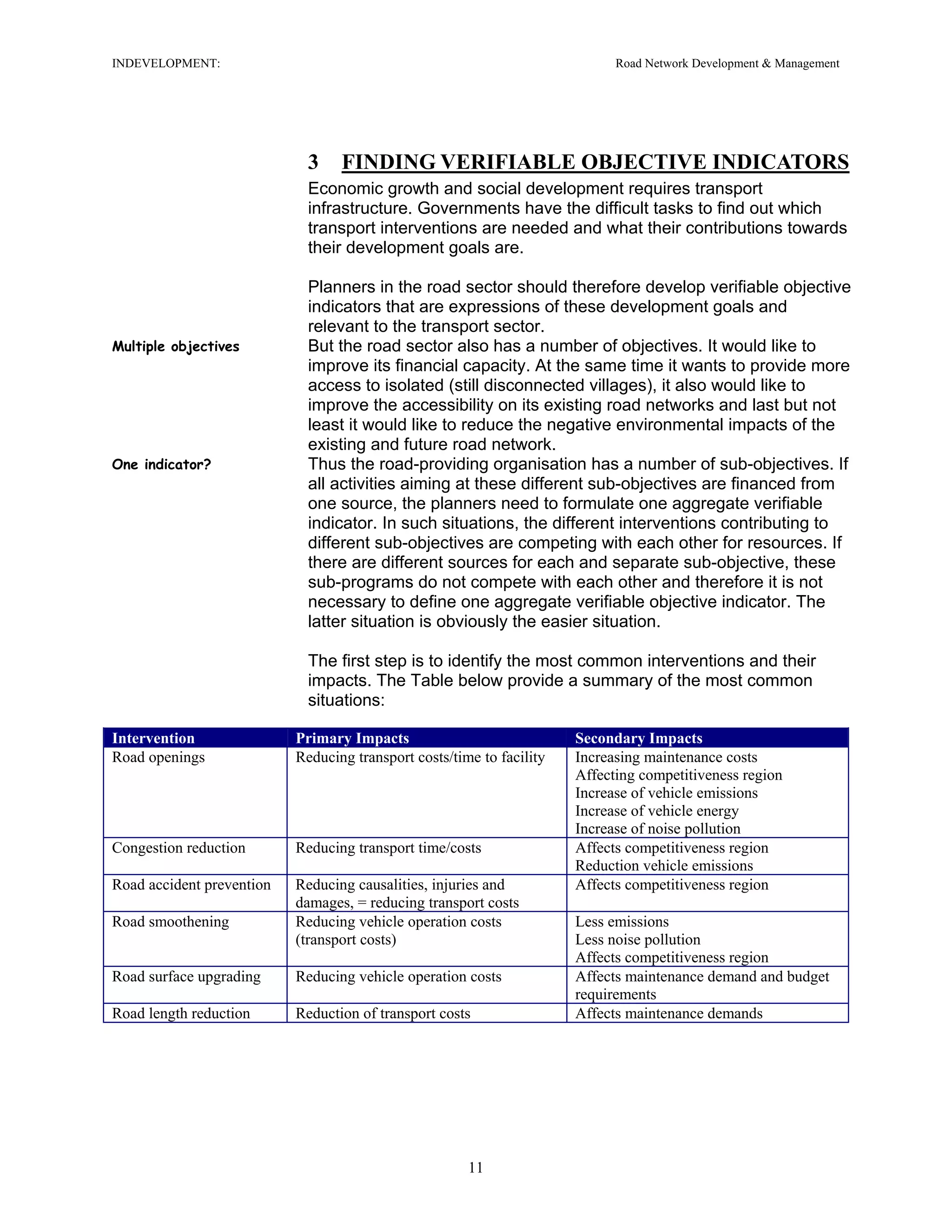 INDEVELOPMENT: Road Network Development & Management
3 FINDING VERIFIABLE OBJECTIVE INDICATORS
Economic growth and social development requires transport
infrastructure. Governments have the difficult tasks to find out which
transport interventions are needed and what their contributions towards
their development goals are.
Planners in the road sector should therefore develop verifiable objective
indicators that are expressions of these development goals and
relevant to the transport sector.
Multiple objectives But the road sector also has a number of objectives. It would like to
improve its financial capacity. At the same time it wants to provide more
access to isolated (still disconnected villages), it also would like to
improve the accessibility on its existing road networks and last but not
least it would like to reduce the negative environmental impacts of the
existing and future road network.
One indicator? Thus the road-providing organisation has a number of sub-objectives. If
all activities aiming at these different sub-objectives are financed from
one source, the planners need to formulate one aggregate verifiable
indicator. In such situations, the different interventions contributing to
different sub-objectives are competing with each other for resources. If
there are different sources for each and separate sub-objective, these
sub-programs do not compete with each other and therefore it is not
necessary to define one aggregate verifiable objective indicator. The
latter situation is obviously the easier situation.
The first step is to identify the most common interventions and their
impacts. The Table below provide a summary of the most common
situations:
Intervention Primary Impacts Secondary Impacts
Road openings Reducing transport costs/time to facility Increasing maintenance costs
Affecting competitiveness region
Increase of vehicle emissions
Increase of vehicle energy
Increase of noise pollution
Congestion reduction Reducing transport time/costs Affects competitiveness region
Reduction vehicle emissions
Road accident prevention Reducing causalities, injuries and
damages, = reducing transport costs
Affects competitiveness region
Road smoothening Reducing vehicle operation costs
(transport costs)
Less emissions
Less noise pollution
Affects competitiveness region
Road surface upgrading Reducing vehicle operation costs Affects maintenance demand and budget
requirements
Road length reduction Reduction of transport costs Affects maintenance demands
11
 