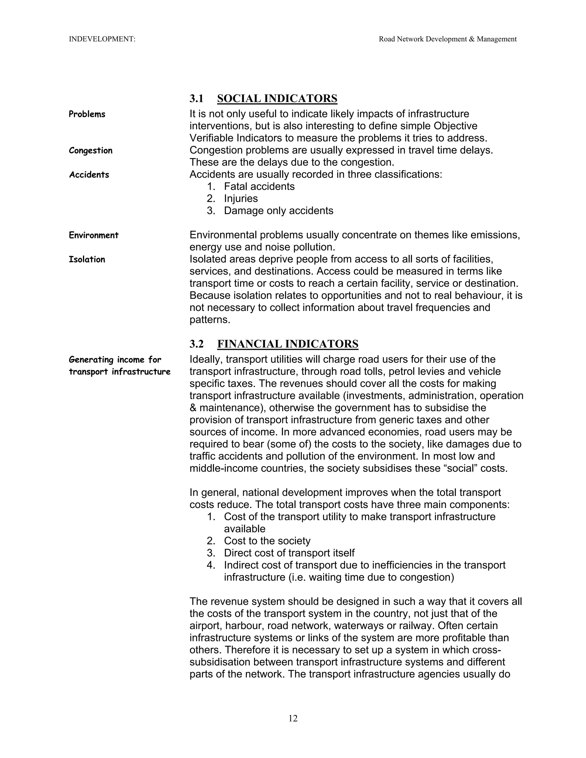 INDEVELOPMENT: Road Network Development & Management
3.1 SOCIAL INDICATORS
Problems It is not only useful to indicate likely impacts of infrastructure
interventions, but is also interesting to define simple Objective
Verifiable Indicators to measure the problems it tries to address.
Congestion Congestion problems are usually expressed in travel time delays.
These are the delays due to the congestion.
Accidents Accidents are usually recorded in three classifications:
1. Fatal accidents
2. Injuries
3. Damage only accidents
Environment Environmental problems usually concentrate on themes like emissions,
energy use and noise pollution.
Isolation Isolated areas deprive people from access to all sorts of facilities,
services, and destinations. Access could be measured in terms like
transport time or costs to reach a certain facility, service or destination.
Because isolation relates to opportunities and not to real behaviour, it is
not necessary to collect information about travel frequencies and
patterns.
3.2 FINANCIAL INDICATORS
Generating income for
transport infrastructure
Ideally, transport utilities will charge road users for their use of the
transport infrastructure, through road tolls, petrol levies and vehicle
specific taxes. The revenues should cover all the costs for making
transport infrastructure available (investments, administration, operation
& maintenance), otherwise the government has to subsidise the
provision of transport infrastructure from generic taxes and other
sources of income. In more advanced economies, road users may be
required to bear (some of) the costs to the society, like damages due to
traffic accidents and pollution of the environment. In most low and
middle-income countries, the society subsidises these “social” costs.
In general, national development improves when the total transport
costs reduce. The total transport costs have three main components:
1. Cost of the transport utility to make transport infrastructure
available
2. Cost to the society
3. Direct cost of transport itself
4. Indirect cost of transport due to inefficiencies in the transport
infrastructure (i.e. waiting time due to congestion)
The revenue system should be designed in such a way that it covers all
the costs of the transport system in the country, not just that of the
airport, harbour, road network, waterways or railway. Often certain
infrastructure systems or links of the system are more profitable than
others. Therefore it is necessary to set up a system in which cross-
subsidisation between transport infrastructure systems and different
parts of the network. The transport infrastructure agencies usually do
12
 