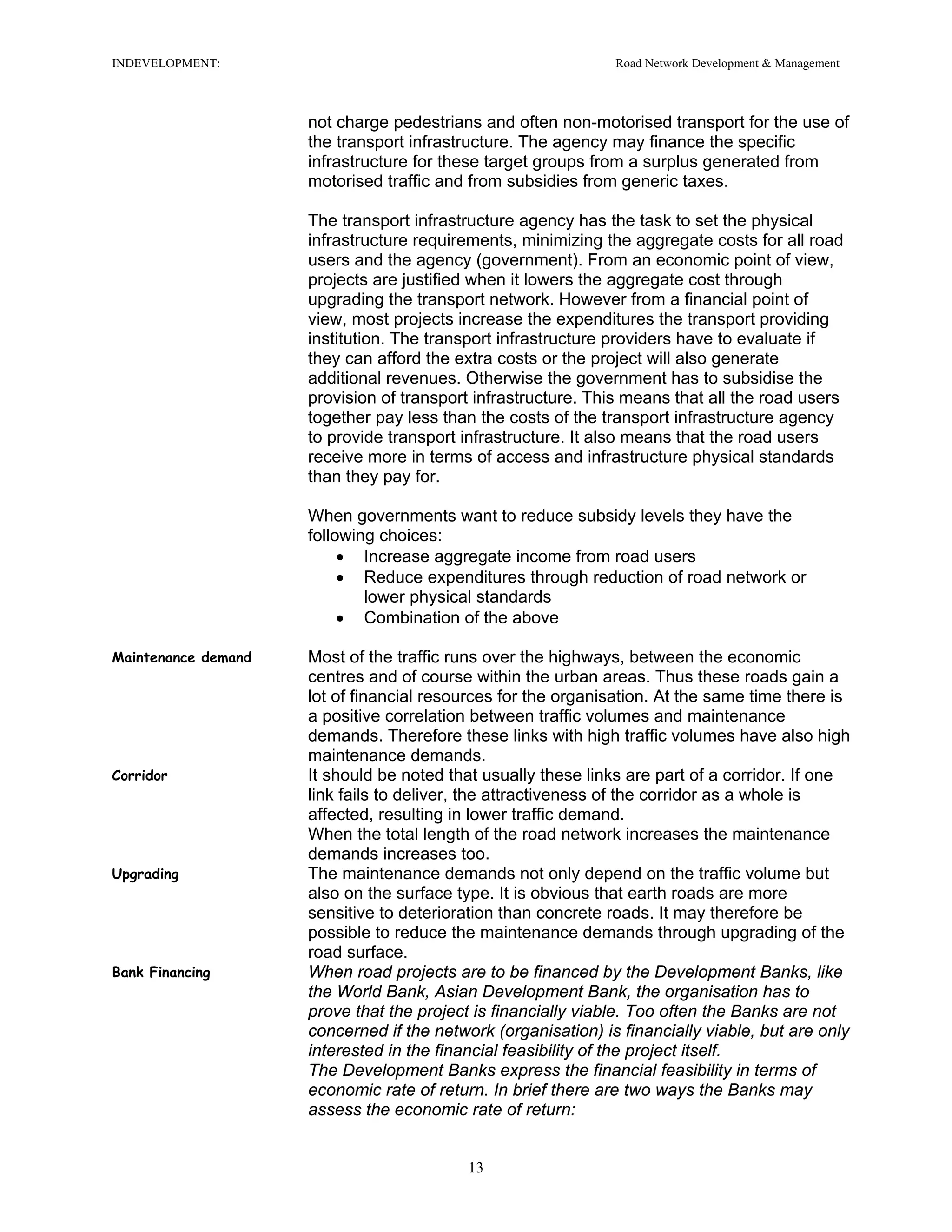 INDEVELOPMENT: Road Network Development & Management
not charge pedestrians and often non-motorised transport for the use of
the transport infrastructure. The agency may finance the specific
infrastructure for these target groups from a surplus generated from
motorised traffic and from subsidies from generic taxes.
The transport infrastructure agency has the task to set the physical
infrastructure requirements, minimizing the aggregate costs for all road
users and the agency (government). From an economic point of view,
projects are justified when it lowers the aggregate cost through
upgrading the transport network. However from a financial point of
view, most projects increase the expenditures the transport providing
institution. The transport infrastructure providers have to evaluate if
they can afford the extra costs or the project will also generate
additional revenues. Otherwise the government has to subsidise the
provision of transport infrastructure. This means that all the road users
together pay less than the costs of the transport infrastructure agency
to provide transport infrastructure. It also means that the road users
receive more in terms of access and infrastructure physical standards
than they pay for.
When governments want to reduce subsidy levels they have the
following choices:
• Increase aggregate income from road users
• Reduce expenditures through reduction of road network or
lower physical standards
• Combination of the above
Maintenance demand Most of the traffic runs over the highways, between the economic
centres and of course within the urban areas. Thus these roads gain a
lot of financial resources for the organisation. At the same time there is
a positive correlation between traffic volumes and maintenance
demands. Therefore these links with high traffic volumes have also high
maintenance demands.
Corridor It should be noted that usually these links are part of a corridor. If one
link fails to deliver, the attractiveness of the corridor as a whole is
affected, resulting in lower traffic demand.
When the total length of the road network increases the maintenance
demands increases too.
Upgrading The maintenance demands not only depend on the traffic volume but
also on the surface type. It is obvious that earth roads are more
sensitive to deterioration than concrete roads. It may therefore be
possible to reduce the maintenance demands through upgrading of the
road surface.
Bank Financing When road projects are to be financed by the Development Banks, like
the World Bank, Asian Development Bank, the organisation has to
prove that the project is financially viable. Too often the Banks are not
concerned if the network (organisation) is financially viable, but are only
interested in the financial feasibility of the project itself.
The Development Banks express the financial feasibility in terms of
economic rate of return. In brief there are two ways the Banks may
assess the economic rate of return:
13
 