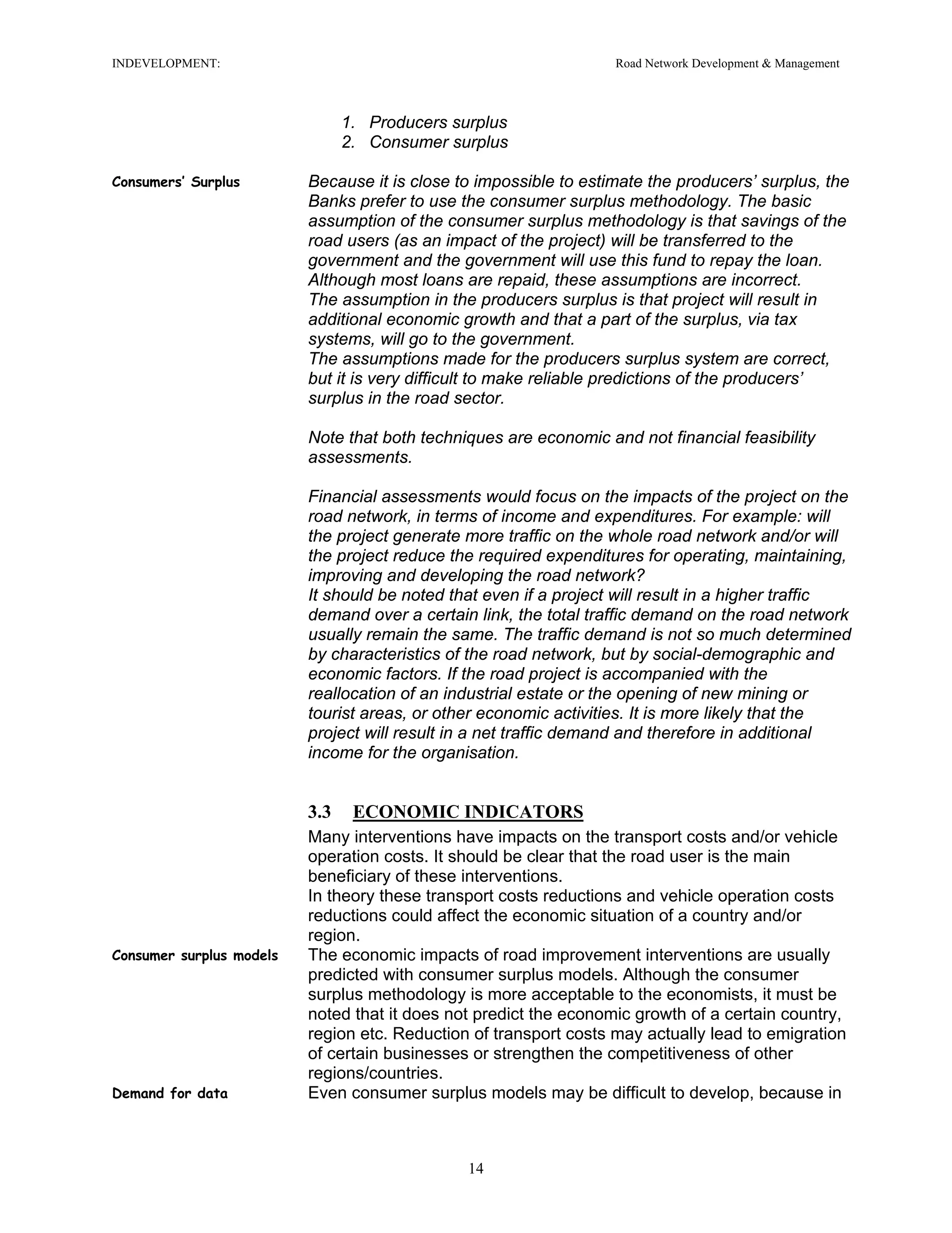 INDEVELOPMENT: Road Network Development & Management
1. Producers surplus
2. Consumer surplus
Consumers’ Surplus Because it is close to impossible to estimate the producers’ surplus, the
Banks prefer to use the consumer surplus methodology. The basic
assumption of the consumer surplus methodology is that savings of the
road users (as an impact of the project) will be transferred to the
government and the government will use this fund to repay the loan.
Although most loans are repaid, these assumptions are incorrect.
The assumption in the producers surplus is that project will result in
additional economic growth and that a part of the surplus, via tax
systems, will go to the government.
The assumptions made for the producers surplus system are correct,
but it is very difficult to make reliable predictions of the producers’
surplus in the road sector.
Note that both techniques are economic and not financial feasibility
assessments.
Financial assessments would focus on the impacts of the project on the
road network, in terms of income and expenditures. For example: will
the project generate more traffic on the whole road network and/or will
the project reduce the required expenditures for operating, maintaining,
improving and developing the road network?
It should be noted that even if a project will result in a higher traffic
demand over a certain link, the total traffic demand on the road network
usually remain the same. The traffic demand is not so much determined
by characteristics of the road network, but by social-demographic and
economic factors. If the road project is accompanied with the
reallocation of an industrial estate or the opening of new mining or
tourist areas, or other economic activities. It is more likely that the
project will result in a net traffic demand and therefore in additional
income for the organisation.
3.3 ECONOMIC INDICATORS
Many interventions have impacts on the transport costs and/or vehicle
operation costs. It should be clear that the road user is the main
beneficiary of these interventions.
In theory these transport costs reductions and vehicle operation costs
reductions could affect the economic situation of a country and/or
region.
Consumer surplus models The economic impacts of road improvement interventions are usually
predicted with consumer surplus models. Although the consumer
surplus methodology is more acceptable to the economists, it must be
noted that it does not predict the economic growth of a certain country,
region etc. Reduction of transport costs may actually lead to emigration
of certain businesses or strengthen the competitiveness of other
regions/countries.
Demand for data Even consumer surplus models may be difficult to develop, because in
14
 