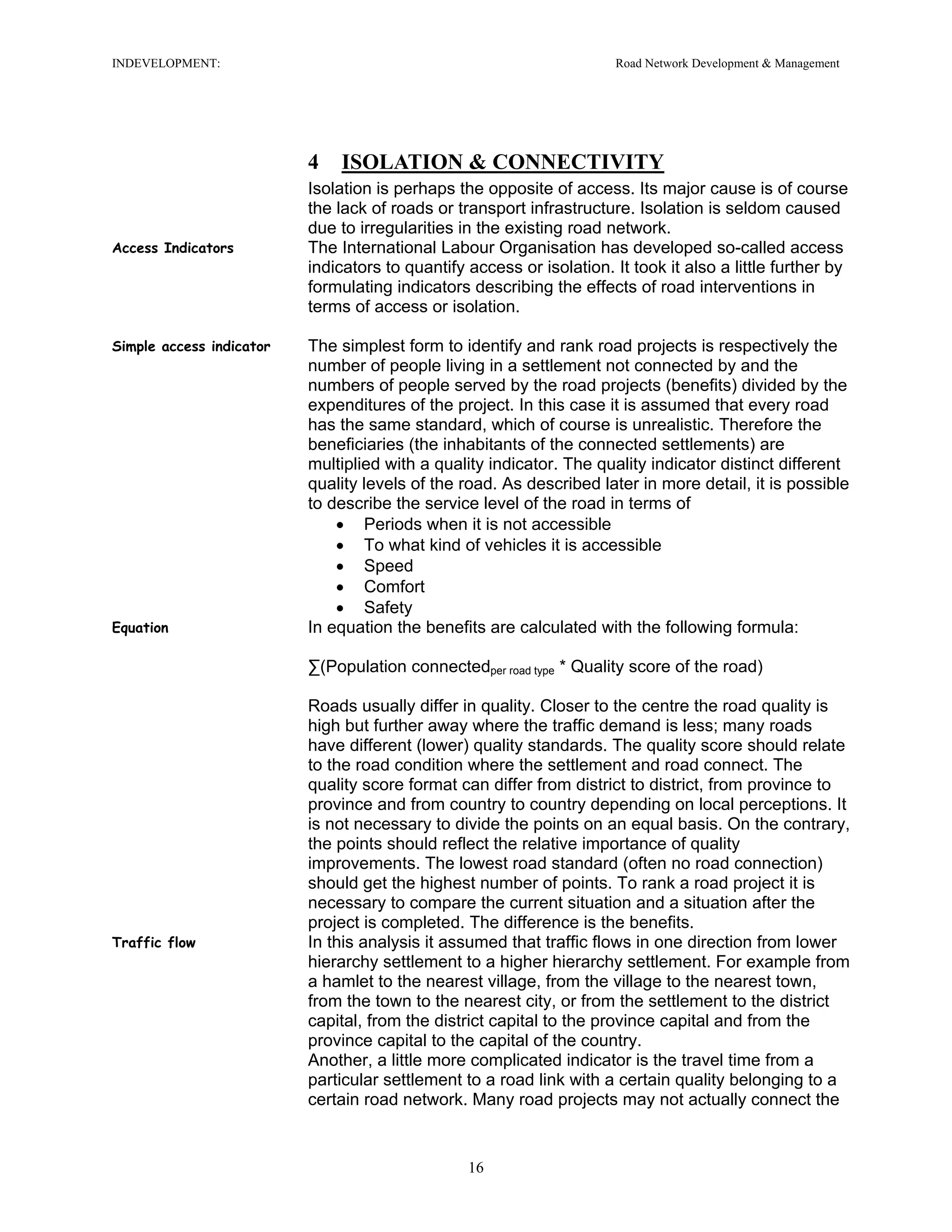 INDEVELOPMENT: Road Network Development & Management
4 ISOLATION & CONNECTIVITY
Isolation is perhaps the opposite of access. Its major cause is of course
the lack of roads or transport infrastructure. Isolation is seldom caused
due to irregularities in the existing road network.
Access Indicators The International Labour Organisation has developed so-called access
indicators to quantify access or isolation. It took it also a little further by
formulating indicators describing the effects of road interventions in
terms of access or isolation.
Simple access indicator The simplest form to identify and rank road projects is respectively the
number of people living in a settlement not connected by and the
numbers of people served by the road projects (benefits) divided by the
expenditures of the project. In this case it is assumed that every road
has the same standard, which of course is unrealistic. Therefore the
beneficiaries (the inhabitants of the connected settlements) are
multiplied with a quality indicator. The quality indicator distinct different
quality levels of the road. As described later in more detail, it is possible
to describe the service level of the road in terms of
• Periods when it is not accessible
• To what kind of vehicles it is accessible
• Speed
• Comfort
• Safety
Equation In equation the benefits are calculated with the following formula:
∑(Population connectedper road type * Quality score of the road)
Roads usually differ in quality. Closer to the centre the road quality is
high but further away where the traffic demand is less; many roads
have different (lower) quality standards. The quality score should relate
to the road condition where the settlement and road connect. The
quality score format can differ from district to district, from province to
province and from country to country depending on local perceptions. It
is not necessary to divide the points on an equal basis. On the contrary,
the points should reflect the relative importance of quality
improvements. The lowest road standard (often no road connection)
should get the highest number of points. To rank a road project it is
necessary to compare the current situation and a situation after the
project is completed. The difference is the benefits.
Traffic flow In this analysis it assumed that traffic flows in one direction from lower
hierarchy settlement to a higher hierarchy settlement. For example from
a hamlet to the nearest village, from the village to the nearest town,
from the town to the nearest city, or from the settlement to the district
capital, from the district capital to the province capital and from the
province capital to the capital of the country.
Another, a little more complicated indicator is the travel time from a
particular settlement to a road link with a certain quality belonging to a
certain road network. Many road projects may not actually connect the
16
 