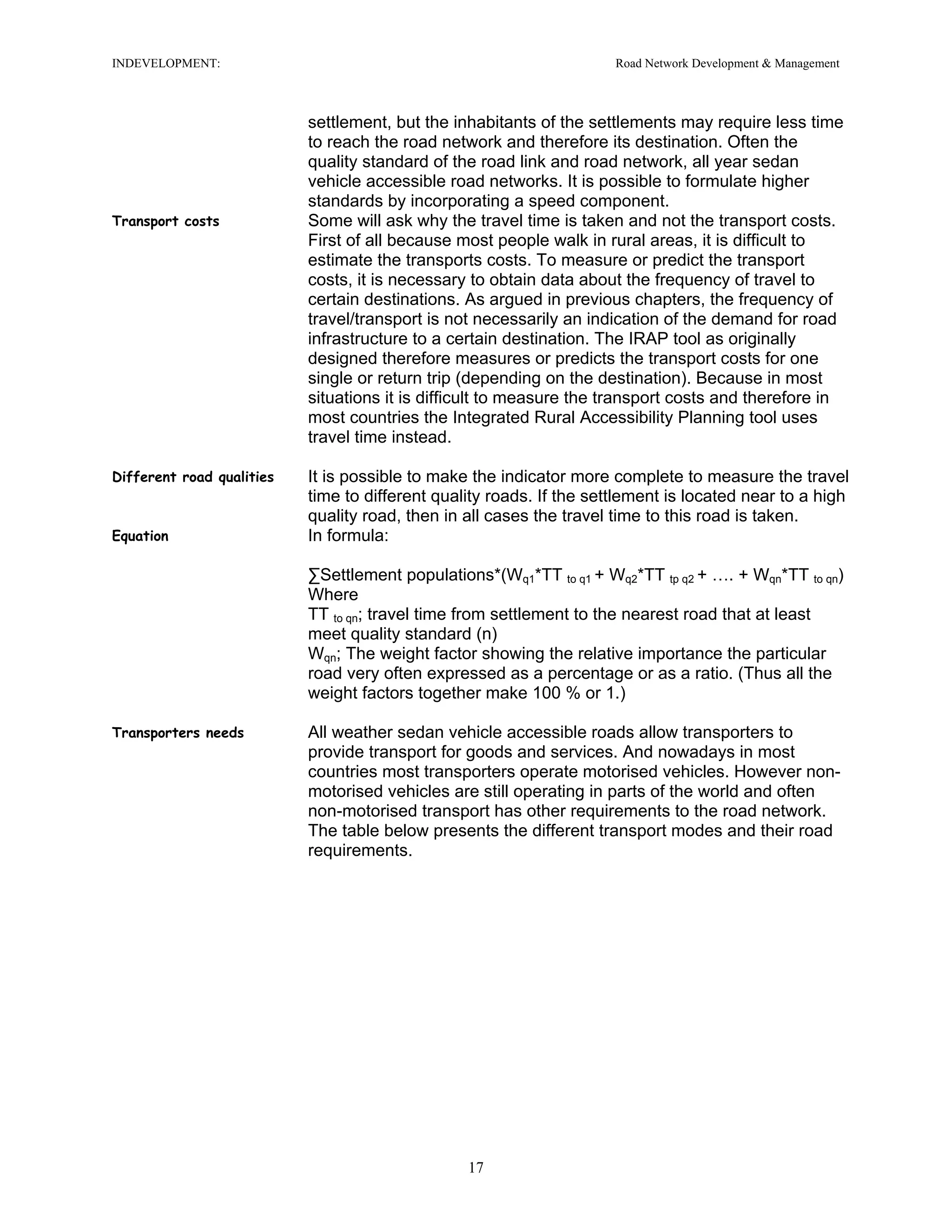 INDEVELOPMENT: Road Network Development & Management
settlement, but the inhabitants of the settlements may require less time
to reach the road network and therefore its destination. Often the
quality standard of the road link and road network, all year sedan
vehicle accessible road networks. It is possible to formulate higher
standards by incorporating a speed component.
Transport costs Some will ask why the travel time is taken and not the transport costs.
First of all because most people walk in rural areas, it is difficult to
estimate the transports costs. To measure or predict the transport
costs, it is necessary to obtain data about the frequency of travel to
certain destinations. As argued in previous chapters, the frequency of
travel/transport is not necessarily an indication of the demand for road
infrastructure to a certain destination. The IRAP tool as originally
designed therefore measures or predicts the transport costs for one
single or return trip (depending on the destination). Because in most
situations it is difficult to measure the transport costs and therefore in
most countries the Integrated Rural Accessibility Planning tool uses
travel time instead.
Different road qualities It is possible to make the indicator more complete to measure the travel
time to different quality roads. If the settlement is located near to a high
quality road, then in all cases the travel time to this road is taken.
Equation In formula:
∑Settlement populations*(Wq1*TT to q1 + Wq2*TT tp q2 + …. + Wqn*TT to qn)
Where
TT to qn; travel time from settlement to the nearest road that at least
meet quality standard (n)
Wqn; The weight factor showing the relative importance the particular
road very often expressed as a percentage or as a ratio. (Thus all the
weight factors together make 100 % or 1.)
Transporters needs All weather sedan vehicle accessible roads allow transporters to
provide transport for goods and services. And nowadays in most
countries most transporters operate motorised vehicles. However non-
motorised vehicles are still operating in parts of the world and often
non-motorised transport has other requirements to the road network.
The table below presents the different transport modes and their road
requirements.
17
 