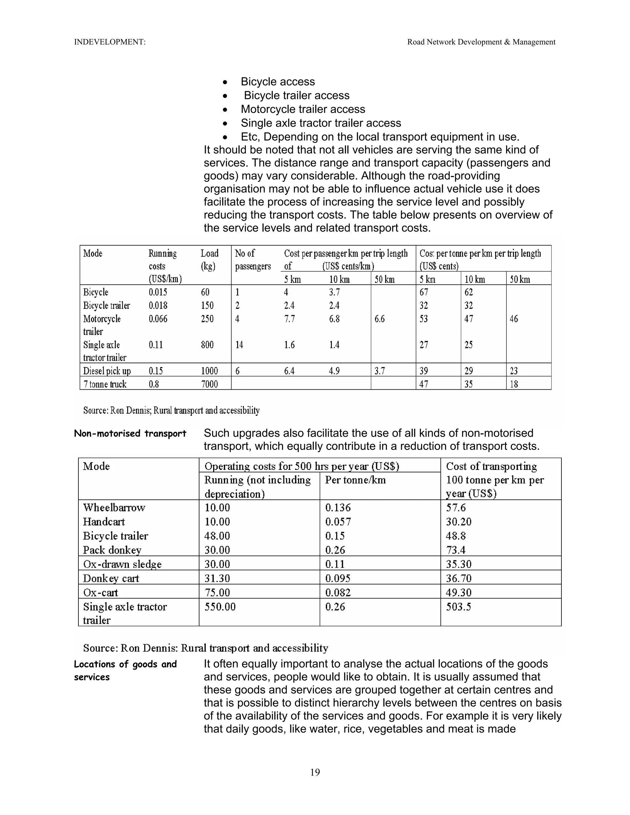 INDEVELOPMENT: Road Network Development & Management
• Bicycle access
• Bicycle trailer access
• Motorcycle trailer access
• Single axle tractor trailer access
• Etc, Depending on the local transport equipment in use.
It should be noted that not all vehicles are serving the same kind of
services. The distance range and transport capacity (passengers and
goods) may vary considerable. Although the road-providing
organisation may not be able to influence actual vehicle use it does
facilitate the process of increasing the service level and possibly
reducing the transport costs. The table below presents on overview of
the service levels and related transport costs.
Non-motorised transport Such upgrades also facilitate the use of all kinds of non-motorised
transport, which equally contribute in a reduction of transport costs.
Locations of goods and
services
It often equally important to analyse the actual locations of the goods
and services, people would like to obtain. It is usually assumed that
these goods and services are grouped together at certain centres and
that is possible to distinct hierarchy levels between the centres on basis
of the availability of the services and goods. For example it is very likely
that daily goods, like water, rice, vegetables and meat is made
19
 