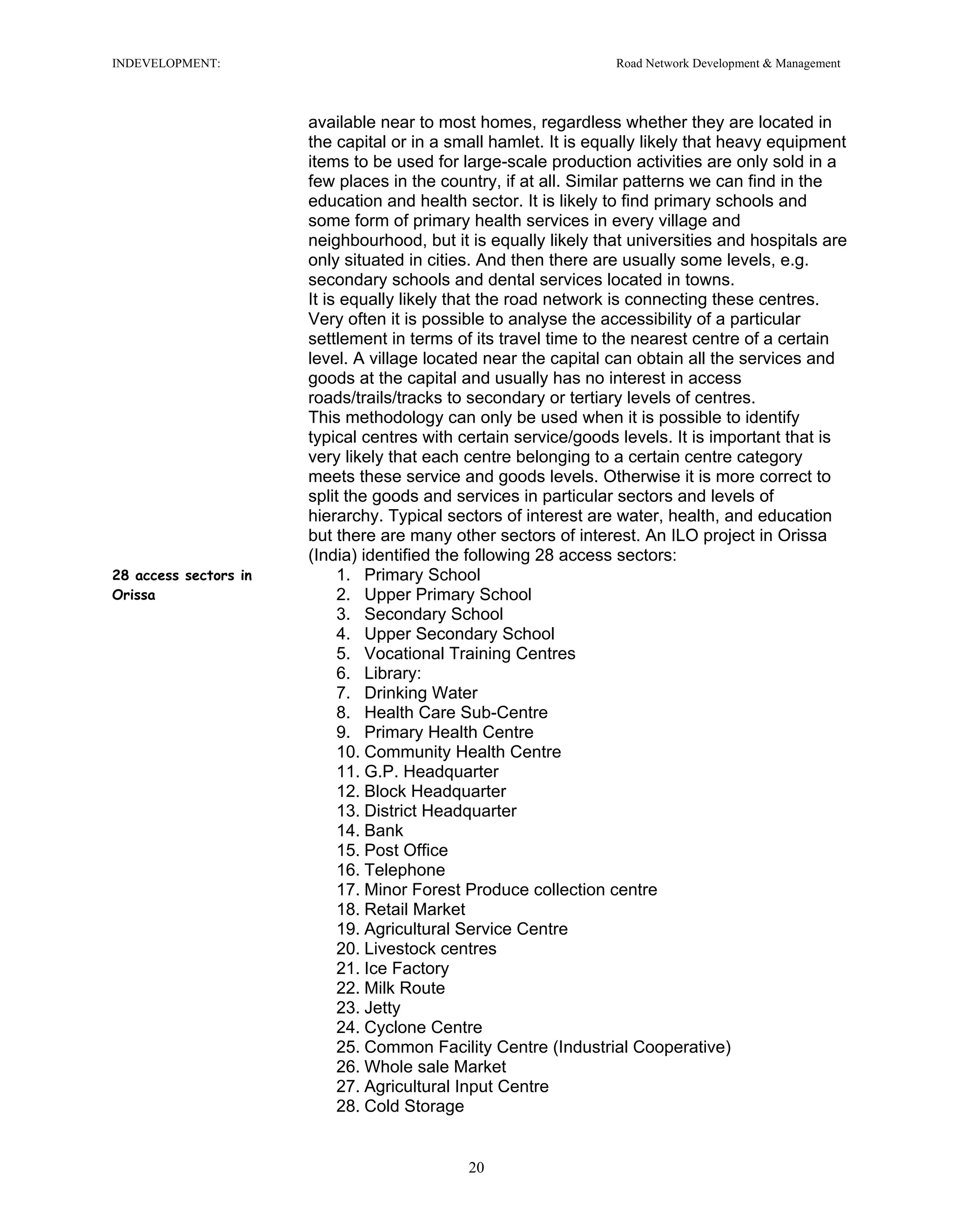 INDEVELOPMENT: Road Network Development & Management
available near to most homes, regardless whether they are located in
the capital or in a small hamlet. It is equally likely that heavy equipment
items to be used for large-scale production activities are only sold in a
few places in the country, if at all. Similar patterns we can find in the
education and health sector. It is likely to find primary schools and
some form of primary health services in every village and
neighbourhood, but it is equally likely that universities and hospitals are
only situated in cities. And then there are usually some levels, e.g.
secondary schools and dental services located in towns.
It is equally likely that the road network is connecting these centres.
Very often it is possible to analyse the accessibility of a particular
settlement in terms of its travel time to the nearest centre of a certain
level. A village located near the capital can obtain all the services and
goods at the capital and usually has no interest in access
roads/trails/tracks to secondary or tertiary levels of centres.
This methodology can only be used when it is possible to identify
typical centres with certain service/goods levels. It is important that is
very likely that each centre belonging to a certain centre category
meets these service and goods levels. Otherwise it is more correct to
split the goods and services in particular sectors and levels of
hierarchy. Typical sectors of interest are water, health, and education
but there are many other sectors of interest. An ILO project in Orissa
(India) identified the following 28 access sectors:
28 access sectors in
Orissa
1. Primary School
2. Upper Primary School
3. Secondary School
4. Upper Secondary School
5. Vocational Training Centres
6. Library:
7. Drinking Water
8. Health Care Sub-Centre
9. Primary Health Centre
10. Community Health Centre
11. G.P. Headquarter
12. Block Headquarter
13. District Headquarter
14. Bank
15. Post Office
16. Telephone
17. Minor Forest Produce collection centre
18. Retail Market
19. Agricultural Service Centre
20. Livestock centres
21. Ice Factory
22. Milk Route
23. Jetty
24. Cyclone Centre
25. Common Facility Centre (Industrial Cooperative)
26. Whole sale Market
27. Agricultural Input Centre
28. Cold Storage
20
 