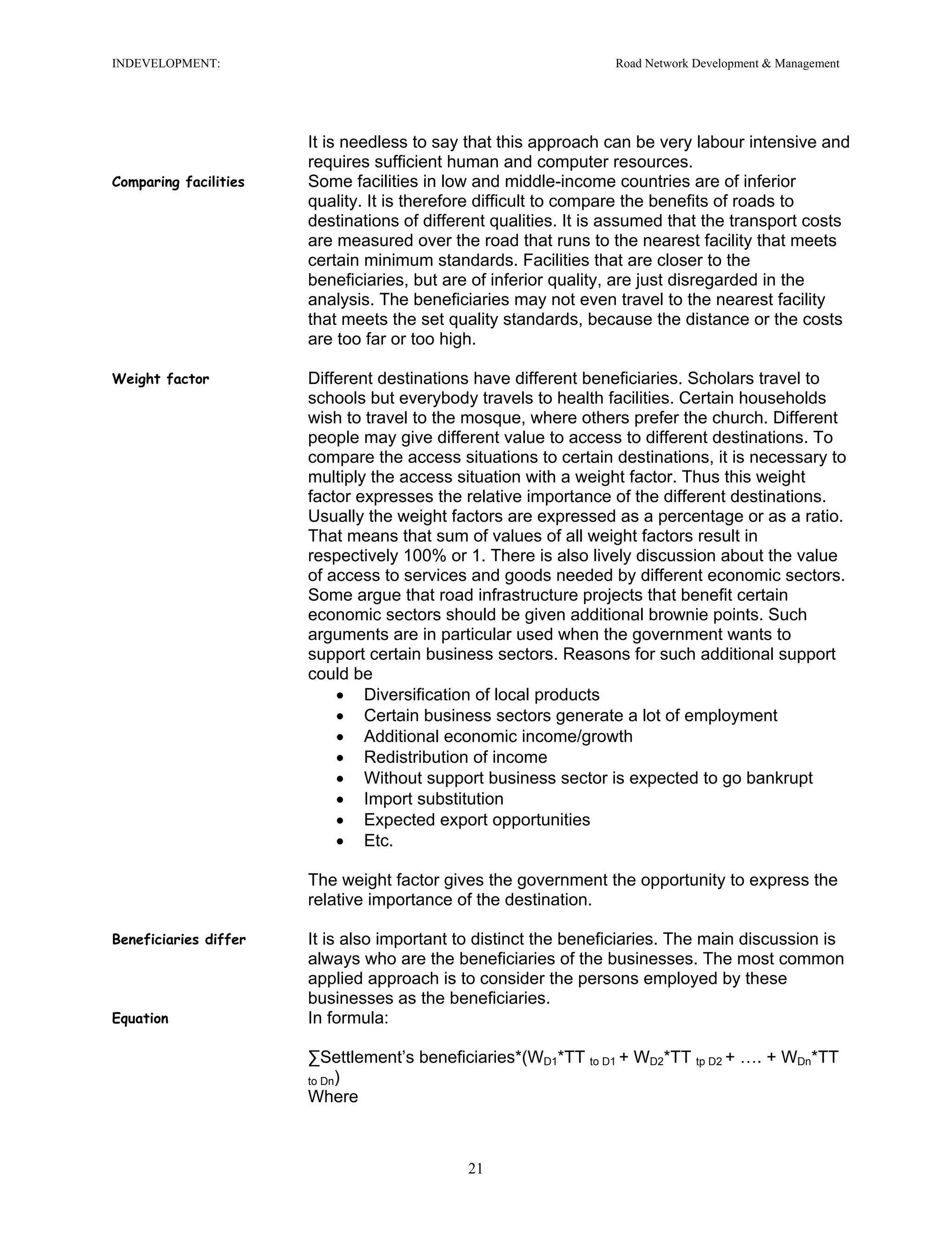 INDEVELOPMENT: Road Network Development & Management
It is needless to say that this approach can be very labour intensive and
requires sufficient human and computer resources.
Comparing facilities Some facilities in low and middle-income countries are of inferior
quality. It is therefore difficult to compare the benefits of roads to
destinations of different qualities. It is assumed that the transport costs
are measured over the road that runs to the nearest facility that meets
certain minimum standards. Facilities that are closer to the
beneficiaries, but are of inferior quality, are just disregarded in the
analysis. The beneficiaries may not even travel to the nearest facility
that meets the set quality standards, because the distance or the costs
are too far or too high.
Weight factor Different destinations have different beneficiaries. Scholars travel to
schools but everybody travels to health facilities. Certain households
wish to travel to the mosque, where others prefer the church. Different
people may give different value to access to different destinations. To
compare the access situations to certain destinations, it is necessary to
multiply the access situation with a weight factor. Thus this weight
factor expresses the relative importance of the different destinations.
Usually the weight factors are expressed as a percentage or as a ratio.
That means that sum of values of all weight factors result in
respectively 100% or 1. There is also lively discussion about the value
of access to services and goods needed by different economic sectors.
Some argue that road infrastructure projects that benefit certain
economic sectors should be given additional brownie points. Such
arguments are in particular used when the government wants to
support certain business sectors. Reasons for such additional support
could be
• Diversification of local products
• Certain business sectors generate a lot of employment
• Additional economic income/growth
• Redistribution of income
• Without support business sector is expected to go bankrupt
• Import substitution
• Expected export opportunities
• Etc.
The weight factor gives the government the opportunity to express the
relative importance of the destination.
Beneficiaries differ It is also important to distinct the beneficiaries. The main discussion is
always who are the beneficiaries of the businesses. The most common
applied approach is to consider the persons employed by these
businesses as the beneficiaries.
Equation In formula:
∑Settlement’s beneficiaries*(WD1*TT to D1 + WD2*TT tp D2 + …. + WDn*TT
to Dn)
Where
21
 