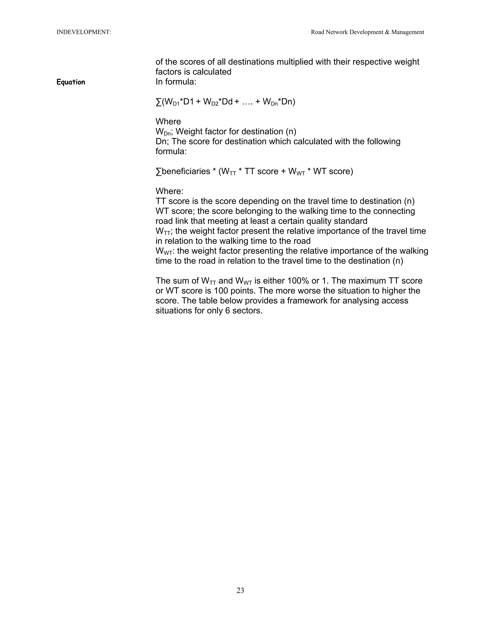 INDEVELOPMENT: Road Network Development & Management
of the scores of all destinations multiplied with their respective weight
factors is calculated
Equation In formula:
∑(WD1*D1 + WD2*Dd + …. + WDn*Dn)
Where
WDn; Weight factor for destination (n)
Dn; The score for destination which calculated with the following
formula:
∑beneficiaries * (WTT * TT score + WWT * WT score)
Where:
TT score is the score depending on the travel time to destination (n)
WT score; the score belonging to the walking time to the connecting
road link that meeting at least a certain quality standard
WTT; the weight factor present the relative importance of the travel time
in relation to the walking time to the road
WWT: the weight factor presenting the relative importance of the walking
time to the road in relation to the travel time to the destination (n)
The sum of WTT and WWT is either 100% or 1. The maximum TT score
or WT score is 100 points. The more worse the situation to higher the
score. The table below provides a framework for analysing access
situations for only 6 sectors.
23
 