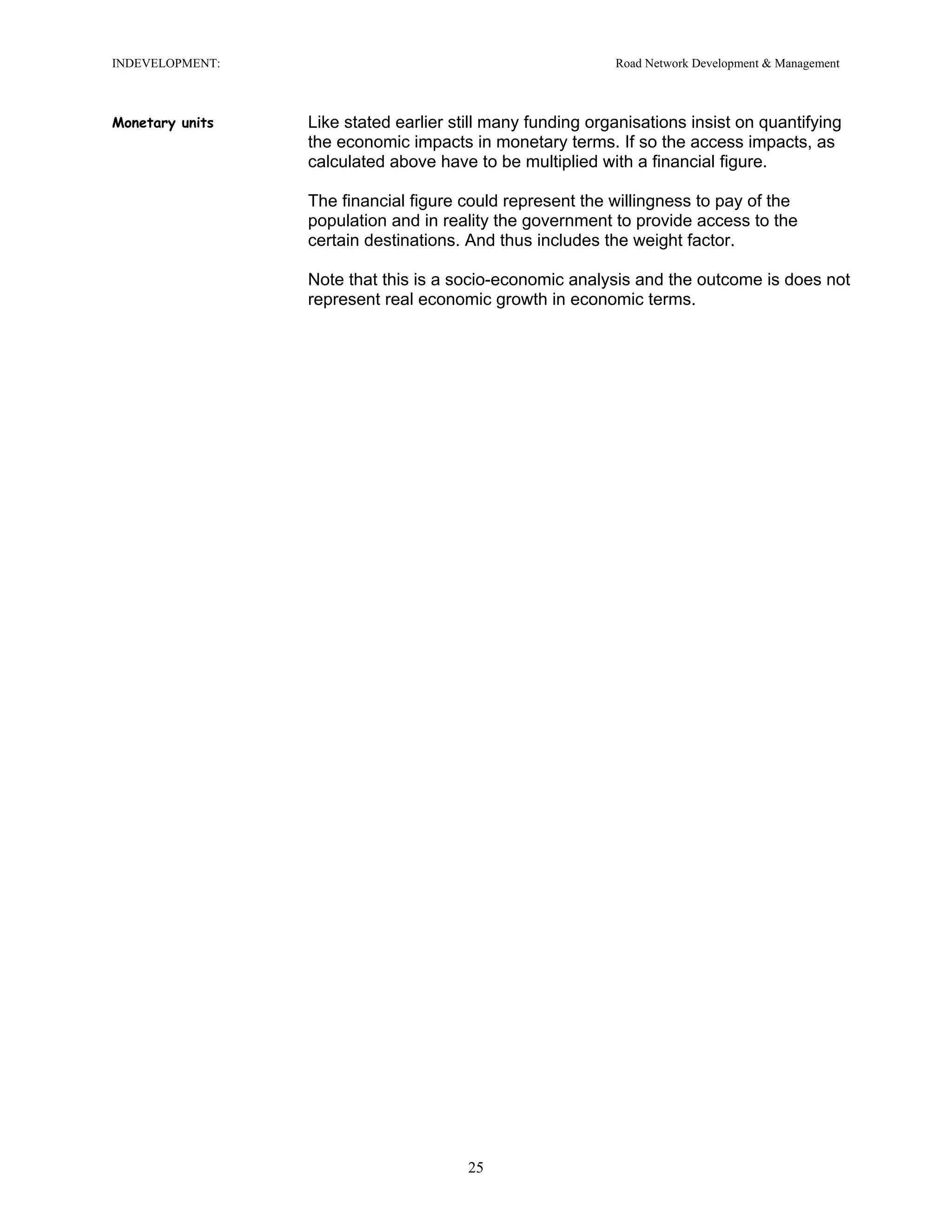 INDEVELOPMENT: Road Network Development & Management
Monetary units Like stated earlier still many funding organisations insist on quantifying
the economic impacts in monetary terms. If so the access impacts, as
calculated above have to be multiplied with a financial figure.
The financial figure could represent the willingness to pay of the
population and in reality the government to provide access to the
certain destinations. And thus includes the weight factor.
Note that this is a socio-economic analysis and the outcome is does not
represent real economic growth in economic terms.
25
 