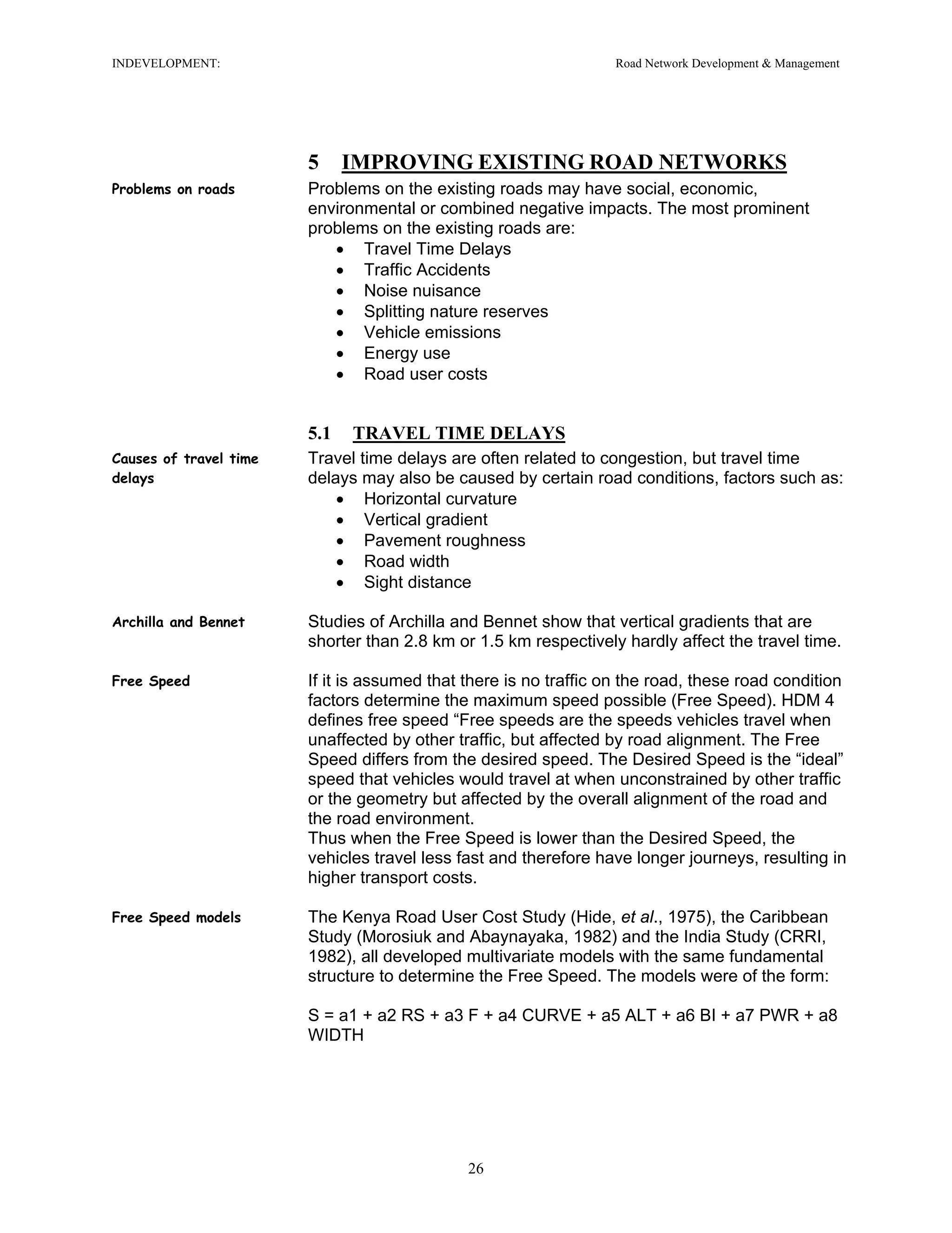 INDEVELOPMENT: Road Network Development & Management
5 IMPROVING EXISTING ROAD NETWORKS
Problems on roads Problems on the existing roads may have social, economic,
environmental or combined negative impacts. The most prominent
problems on the existing roads are:
• Travel Time Delays
• Traffic Accidents
• Noise nuisance
• Splitting nature reserves
• Vehicle emissions
• Energy use
• Road user costs
5.1 TRAVEL TIME DELAYS
Causes of travel time
delays
Travel time delays are often related to congestion, but travel time
delays may also be caused by certain road conditions, factors such as:
• Horizontal curvature
• Vertical gradient
• Pavement roughness
• Road width
• Sight distance
Archilla and Bennet Studies of Archilla and Bennet show that vertical gradients that are
shorter than 2.8 km or 1.5 km respectively hardly affect the travel time.
Free Speed If it is assumed that there is no traffic on the road, these road condition
factors determine the maximum speed possible (Free Speed). HDM 4
defines free speed “Free speeds are the speeds vehicles travel when
unaffected by other traffic, but affected by road alignment. The Free
Speed differs from the desired speed. The Desired Speed is the “ideal”
speed that vehicles would travel at when unconstrained by other traffic
or the geometry but affected by the overall alignment of the road and
the road environment.
Thus when the Free Speed is lower than the Desired Speed, the
vehicles travel less fast and therefore have longer journeys, resulting in
higher transport costs.
Free Speed models The Kenya Road User Cost Study (Hide, et al., 1975), the Caribbean
Study (Morosiuk and Abaynayaka, 1982) and the India Study (CRRI,
1982), all developed multivariate models with the same fundamental
structure to determine the Free Speed. The models were of the form:
S = a1 + a2 RS + a3 F + a4 CURVE + a5 ALT + a6 BI + a7 PWR + a8
WIDTH
26
 
