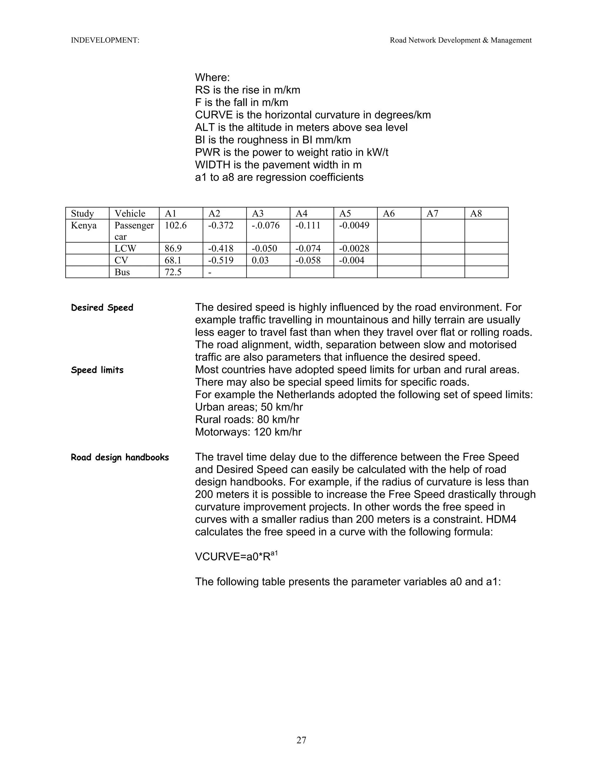 INDEVELOPMENT: Road Network Development & Management
Where:
RS is the rise in m/km
F is the fall in m/km
CURVE is the horizontal curvature in degrees/km
ALT is the altitude in meters above sea level
BI is the roughness in BI mm/km
PWR is the power to weight ratio in kW/t
WIDTH is the pavement width in m
a1 to a8 are regression coefficients
Study Vehicle A1 A2 A3 A4 A5 A6 A7 A8
Kenya Passenger
car
102.6 -0.372 -.0.076 -0.111 -0.0049
LCW 86.9 -0.418 -0.050 -0.074 -0.0028
CV 68.1 -0.519 0.03 -0.058 -0.004
Bus 72.5 -
Desired Speed The desired speed is highly influenced by the road environment. For
example traffic travelling in mountainous and hilly terrain are usually
less eager to travel fast than when they travel over flat or rolling roads.
The road alignment, width, separation between slow and motorised
traffic are also parameters that influence the desired speed.
Speed limits Most countries have adopted speed limits for urban and rural areas.
There may also be special speed limits for specific roads.
For example the Netherlands adopted the following set of speed limits:
Urban areas; 50 km/hr
Rural roads: 80 km/hr
Motorways: 120 km/hr
Road design handbooks The travel time delay due to the difference between the Free Speed
and Desired Speed can easily be calculated with the help of road
design handbooks. For example, if the radius of curvature is less than
200 meters it is possible to increase the Free Speed drastically through
curvature improvement projects. In other words the free speed in
curves with a smaller radius than 200 meters is a constraint. HDM4
calculates the free speed in a curve with the following formula:
VCURVE=a0*Ra1
The following table presents the parameter variables a0 and a1:
27
 