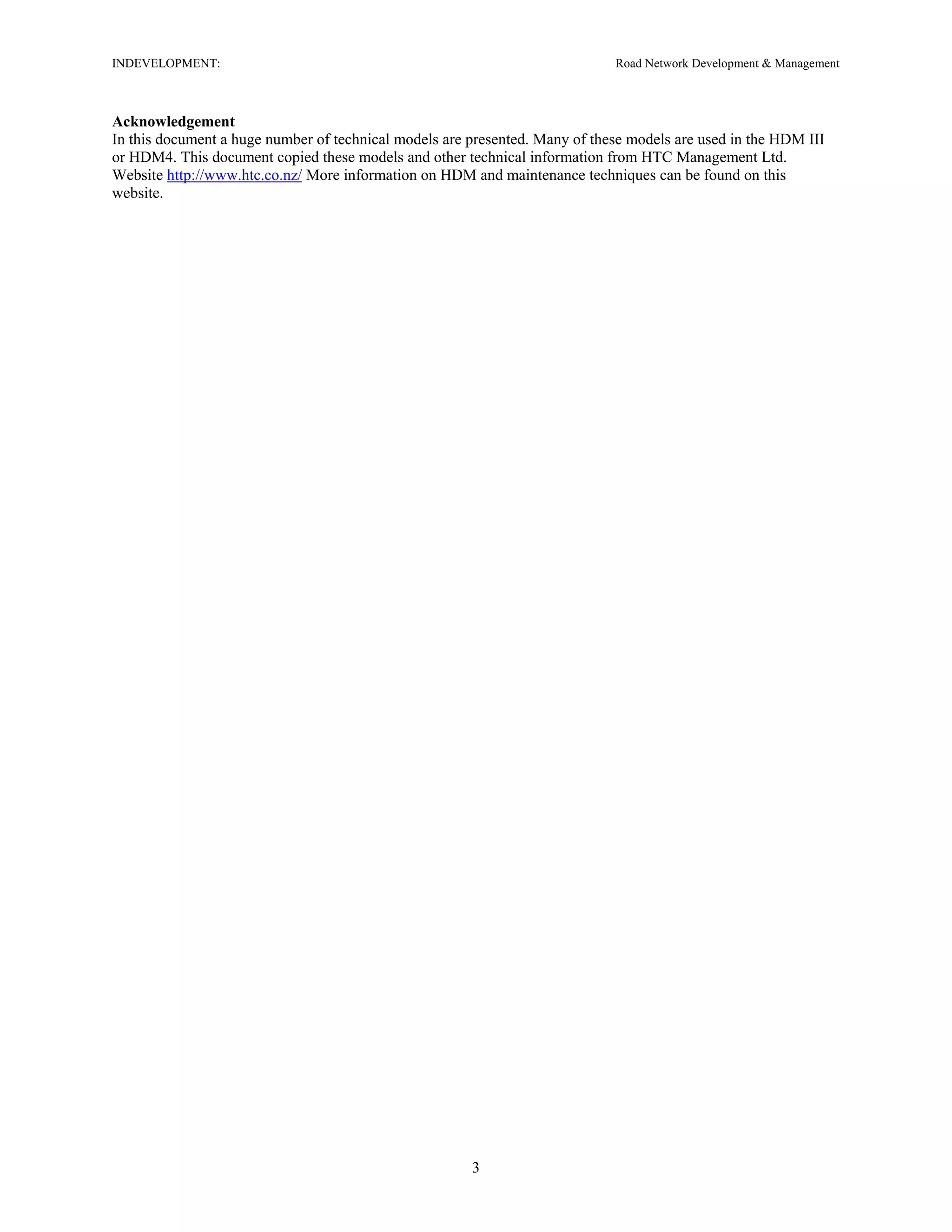 INDEVELOPMENT: Road Network Development & Management
Acknowledgement
In this document a huge number of technical models are presented. Many of these models are used in the HDM III
or HDM4. This document copied these models and other technical information from HTC Management Ltd.
Website http://www.htc.co.nz/ More information on HDM and maintenance techniques can be found on this
website.
3
 