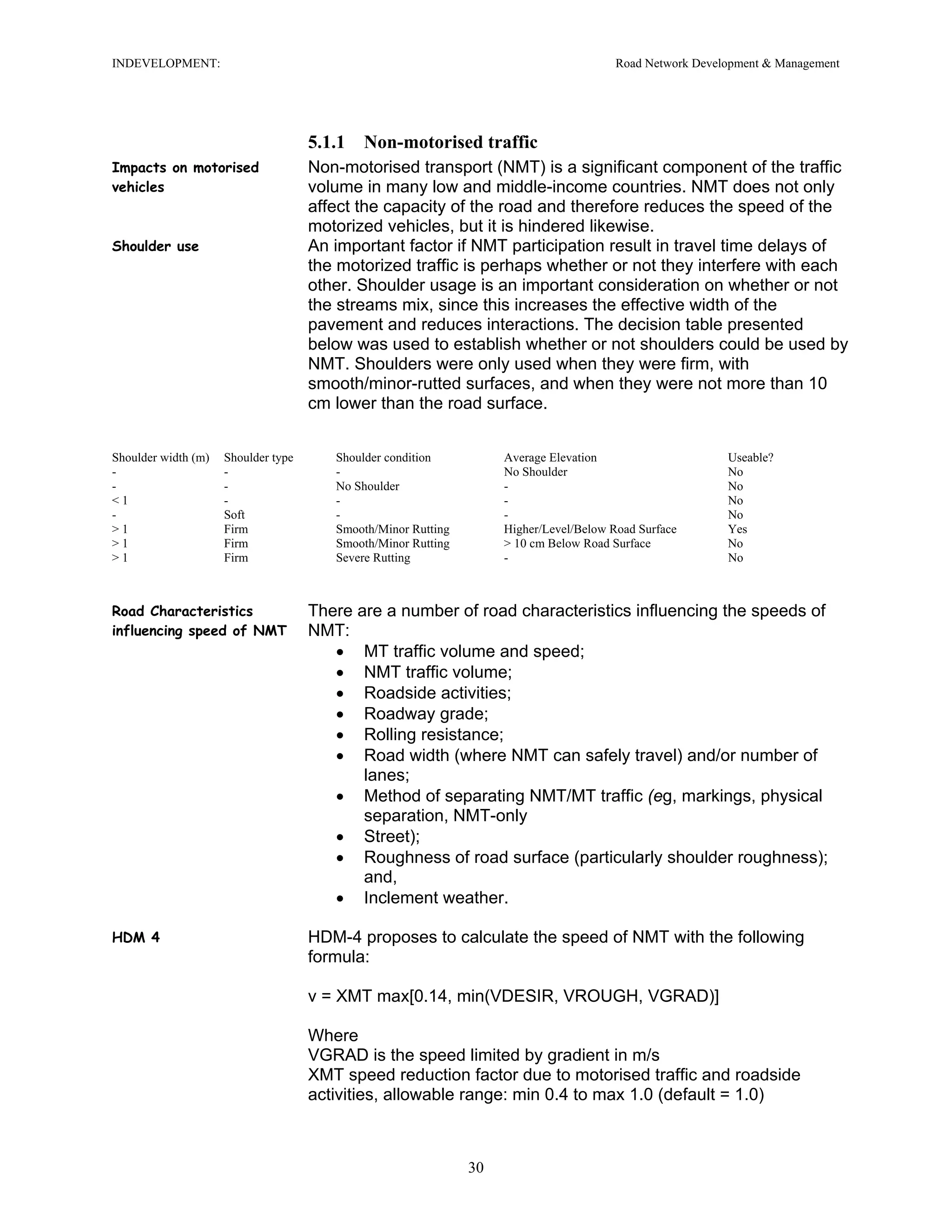 INDEVELOPMENT: Road Network Development & Management
5.1.1 Non-motorised traffic
Impacts on motorised
vehicles
Non-motorised transport (NMT) is a significant component of the traffic
volume in many low and middle-income countries. NMT does not only
affect the capacity of the road and therefore reduces the speed of the
motorized vehicles, but it is hindered likewise.
Shoulder use An important factor if NMT participation result in travel time delays of
the motorized traffic is perhaps whether or not they interfere with each
other. Shoulder usage is an important consideration on whether or not
the streams mix, since this increases the effective width of the
pavement and reduces interactions. The decision table presented
below was used to establish whether or not shoulders could be used by
NMT. Shoulders were only used when they were firm, with
smooth/minor-rutted surfaces, and when they were not more than 10
cm lower than the road surface.
Shoulder width (m) Shoulder type Shoulder condition Average Elevation Useable?
- - - No Shoulder No
- - No Shoulder - No
< 1 - - - No
- Soft - - No
> 1 Firm Smooth/Minor Rutting Higher/Level/Below Road Surface Yes
> 1 Firm Smooth/Minor Rutting > 10 cm Below Road Surface No
> 1 Firm Severe Rutting - No
Road Characteristics
influencing speed of NMT
There are a number of road characteristics influencing the speeds of
NMT:
• MT traffic volume and speed;
• NMT traffic volume;
• Roadside activities;
• Roadway grade;
• Rolling resistance;
• Road width (where NMT can safely travel) and/or number of
lanes;
• Method of separating NMT/MT traffic (eg, markings, physical
separation, NMT-only
• Street);
• Roughness of road surface (particularly shoulder roughness);
and,
• Inclement weather.
HDM 4 HDM-4 proposes to calculate the speed of NMT with the following
formula:
v = XMT max[0.14, min(VDESIR, VROUGH, VGRAD)]
Where
VGRAD is the speed limited by gradient in m/s
XMT speed reduction factor due to motorised traffic and roadside
activities, allowable range: min 0.4 to max 1.0 (default = 1.0)
30
 
