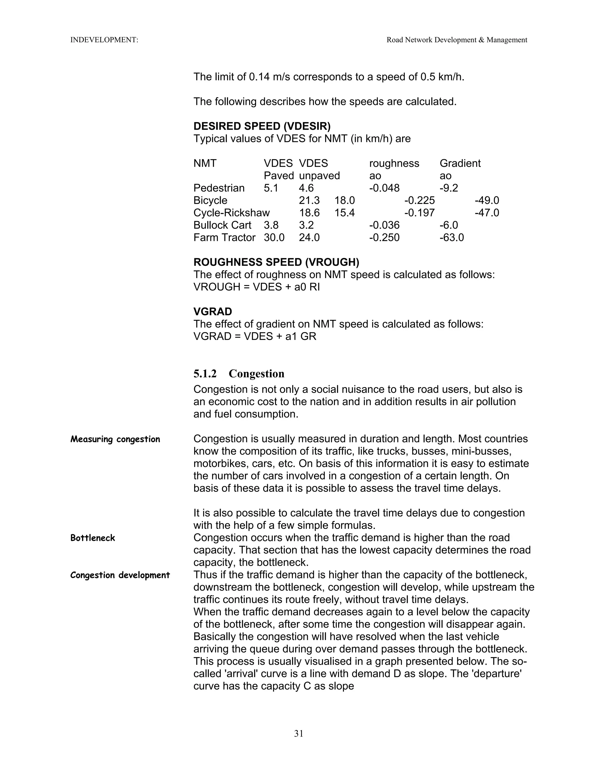 INDEVELOPMENT: Road Network Development & Management
The limit of 0.14 m/s corresponds to a speed of 0.5 km/h.
The following describes how the speeds are calculated.
DESIRED SPEED (VDESIR)
Typical values of VDES for NMT (in km/h) are
NMT VDES VDES roughness Gradient
Paved unpaved ao ao
Pedestrian 5.1 4.6 -0.048 -9.2
Bicycle 21.3 18.0 -0.225 -49.0
Cycle-Rickshaw 18.6 15.4 -0.197 -47.0
Bullock Cart 3.8 3.2 -0.036 -6.0
Farm Tractor 30.0 24.0 -0.250 -63.0
ROUGHNESS SPEED (VROUGH)
The effect of roughness on NMT speed is calculated as follows:
VROUGH = VDES + a0 RI
VGRAD
The effect of gradient on NMT speed is calculated as follows:
VGRAD = VDES + a1 GR
5.1.2 Congestion
Congestion is not only a social nuisance to the road users, but also is
an economic cost to the nation and in addition results in air pollution
and fuel consumption.
Measuring congestion Congestion is usually measured in duration and length. Most countries
know the composition of its traffic, like trucks, busses, mini-busses,
motorbikes, cars, etc. On basis of this information it is easy to estimate
the number of cars involved in a congestion of a certain length. On
basis of these data it is possible to assess the travel time delays.
It is also possible to calculate the travel time delays due to congestion
with the help of a few simple formulas.
Bottleneck Congestion occurs when the traffic demand is higher than the road
capacity. That section that has the lowest capacity determines the road
capacity, the bottleneck.
Congestion development Thus if the traffic demand is higher than the capacity of the bottleneck,
downstream the bottleneck, congestion will develop, while upstream the
traffic continues its route freely, without travel time delays.
When the traffic demand decreases again to a level below the capacity
of the bottleneck, after some time the congestion will disappear again.
Basically the congestion will have resolved when the last vehicle
arriving the queue during over demand passes through the bottleneck.
This process is usually visualised in a graph presented below. The so-
called 'arrival' curve is a line with demand D as slope. The 'departure'
curve has the capacity C as slope
31
 