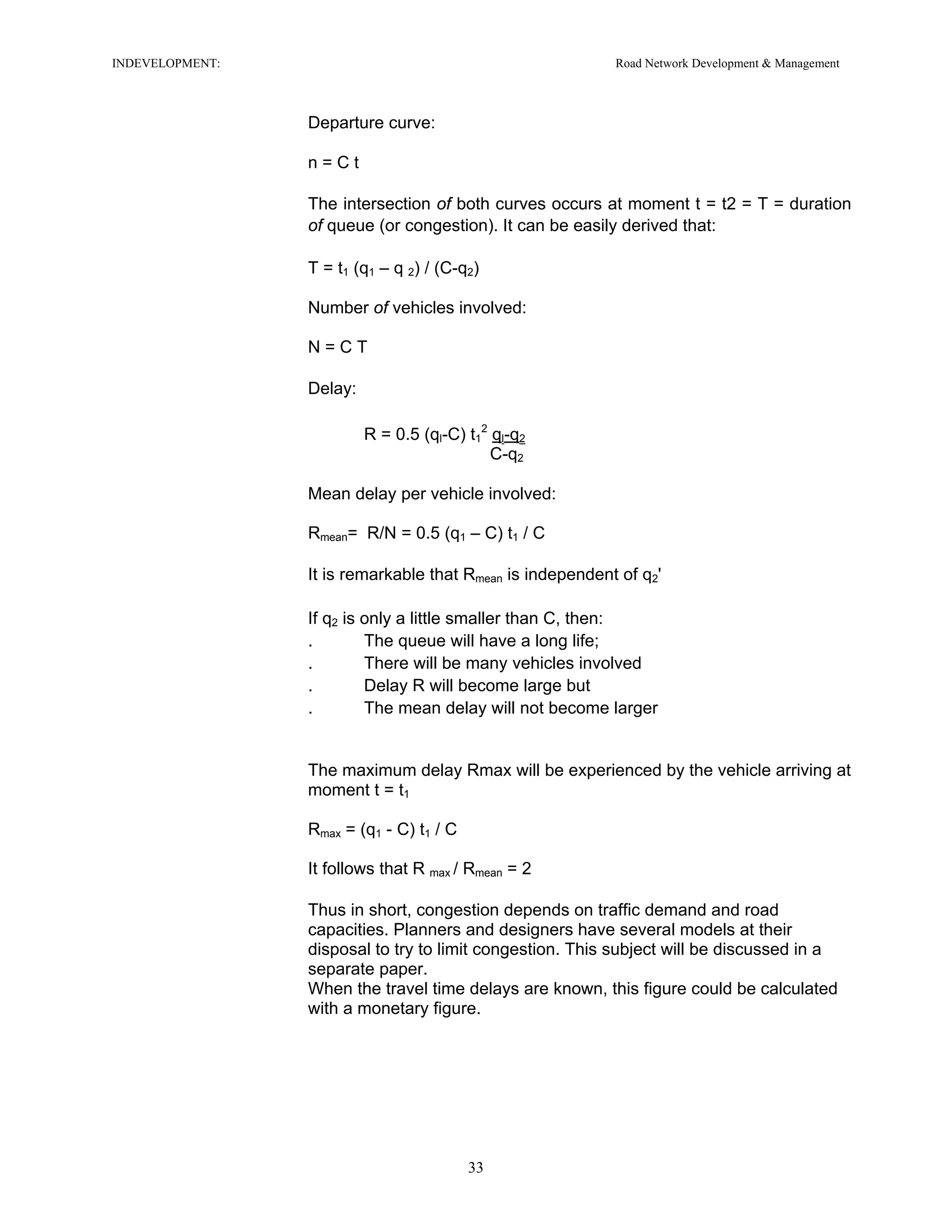 INDEVELOPMENT: Road Network Development & Management
Departure curve:
n = C t
The intersection of both curves occurs at moment t = t2 = T = duration
of queue (or congestion). It can be easily derived that:
T = t1 (q1 – q 2) / (C-q2)
Number of vehicles involved:
N = C T
Delay:
R = 0.5 (ql-C) t1
2
ql-q2
C-q2
Mean delay per vehicle involved:
Rmean= R/N = 0.5 (q1 – C) t1 / C
It is remarkable that Rmean is independent of q2'
If q2 is only a little smaller than C, then:
. The queue will have a long life;
. There will be many vehicles involved
. Delay R will become large but
. The mean delay will not become larger
The maximum delay Rmax will be experienced by the vehicle arriving at
moment t = t1
Rmax = (q1 - C) t1 / C
It follows that R max / Rmean = 2
Thus in short, congestion depends on traffic demand and road
capacities. Planners and designers have several models at their
disposal to try to limit congestion. This subject will be discussed in a
separate paper.
When the travel time delays are known, this figure could be calculated
with a monetary figure.
33
 