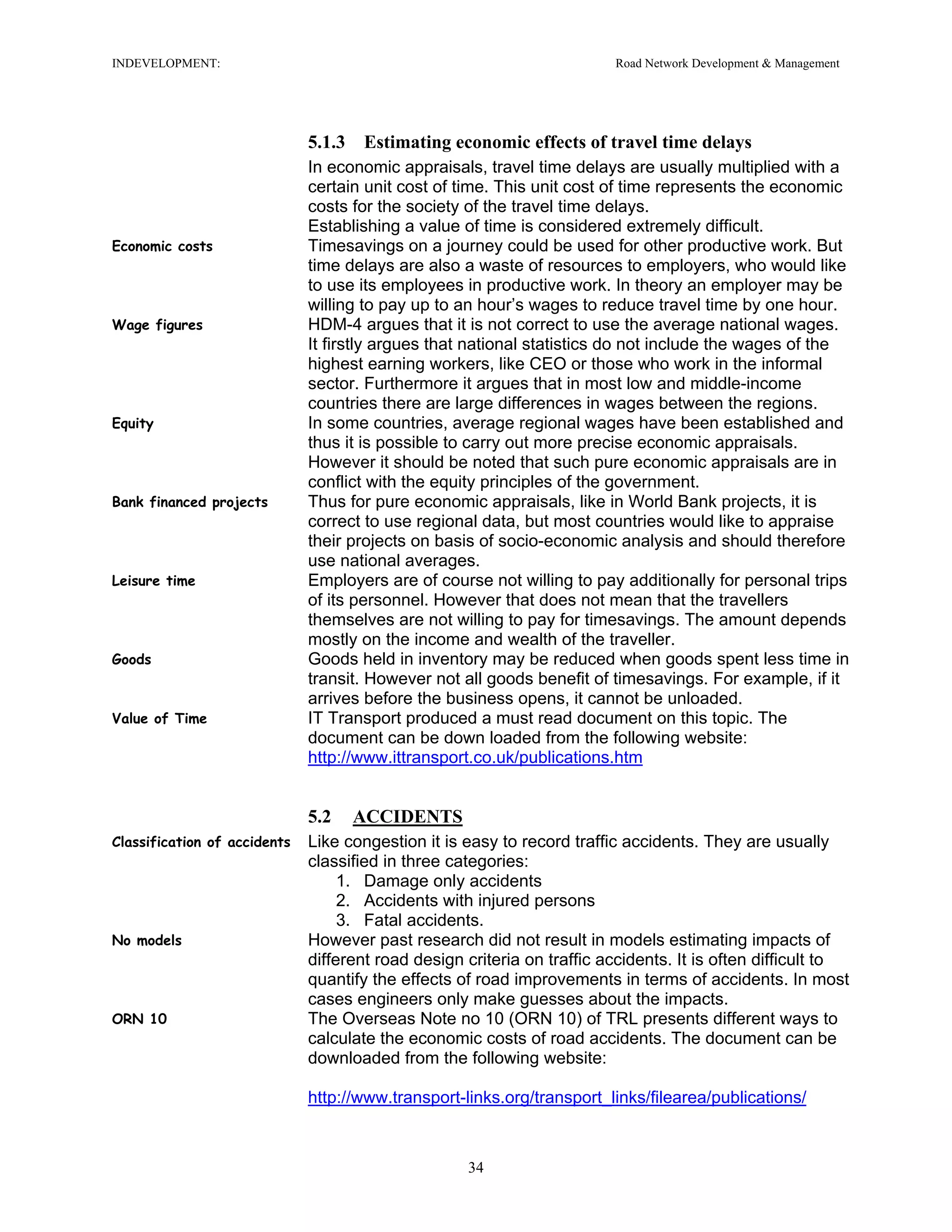 INDEVELOPMENT: Road Network Development & Management
5.1.3 Estimating economic effects of travel time delays
In economic appraisals, travel time delays are usually multiplied with a
certain unit cost of time. This unit cost of time represents the economic
costs for the society of the travel time delays.
Establishing a value of time is considered extremely difficult.
Economic costs Timesavings on a journey could be used for other productive work. But
time delays are also a waste of resources to employers, who would like
to use its employees in productive work. In theory an employer may be
willing to pay up to an hour’s wages to reduce travel time by one hour.
Wage figures HDM-4 argues that it is not correct to use the average national wages.
It firstly argues that national statistics do not include the wages of the
highest earning workers, like CEO or those who work in the informal
sector. Furthermore it argues that in most low and middle-income
countries there are large differences in wages between the regions.
Equity In some countries, average regional wages have been established and
thus it is possible to carry out more precise economic appraisals.
However it should be noted that such pure economic appraisals are in
conflict with the equity principles of the government.
Bank financed projects Thus for pure economic appraisals, like in World Bank projects, it is
correct to use regional data, but most countries would like to appraise
their projects on basis of socio-economic analysis and should therefore
use national averages.
Leisure time Employers are of course not willing to pay additionally for personal trips
of its personnel. However that does not mean that the travellers
themselves are not willing to pay for timesavings. The amount depends
mostly on the income and wealth of the traveller.
Goods Goods held in inventory may be reduced when goods spent less time in
transit. However not all goods benefit of timesavings. For example, if it
arrives before the business opens, it cannot be unloaded.
Value of Time IT Transport produced a must read document on this topic. The
document can be down loaded from the following website:
http://www.ittransport.co.uk/publications.htm
5.2 ACCIDENTS
Classification of accidents Like congestion it is easy to record traffic accidents. They are usually
classified in three categories:
1. Damage only accidents
2. Accidents with injured persons
3. Fatal accidents.
No models However past research did not result in models estimating impacts of
different road design criteria on traffic accidents. It is often difficult to
quantify the effects of road improvements in terms of accidents. In most
cases engineers only make guesses about the impacts.
ORN 10 The Overseas Note no 10 (ORN 10) of TRL presents different ways to
calculate the economic costs of road accidents. The document can be
downloaded from the following website:
http://www.transport-links.org/transport_links/filearea/publications/
34
 