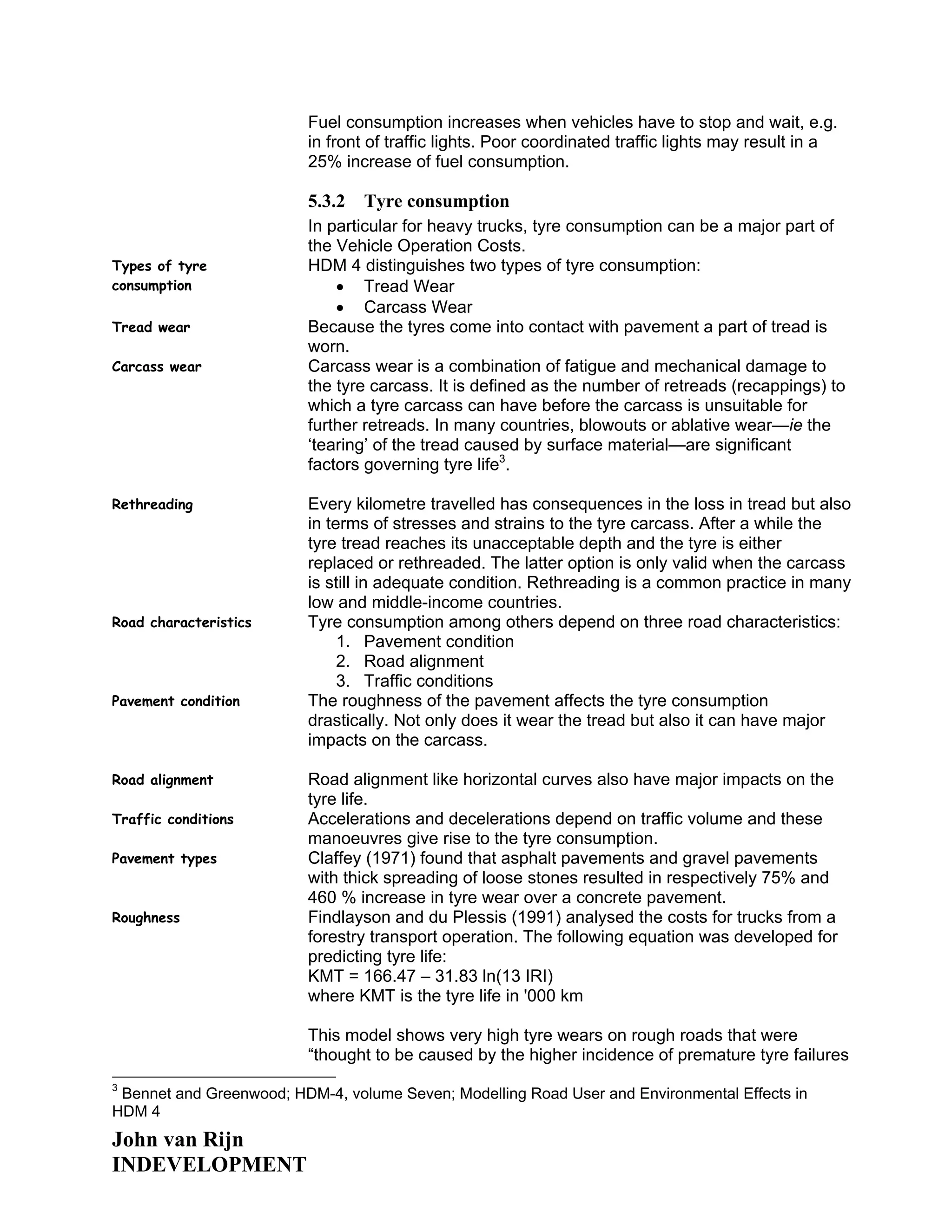Fuel consumption increases when vehicles have to stop and wait, e.g.
in front of traffic lights. Poor coordinated traffic lights may result in a
25% increase of fuel consumption.
5.3.2 Tyre consumption
In particular for heavy trucks, tyre consumption can be a major part of
the Vehicle Operation Costs.
Types of tyre
consumption
HDM 4 distinguishes two types of tyre consumption:
• Tread Wear
• Carcass Wear
Tread wear Because the tyres come into contact with pavement a part of tread is
worn.
Carcass wear Carcass wear is a combination of fatigue and mechanical damage to
the tyre carcass. It is defined as the number of retreads (recappings) to
which a tyre carcass can have before the carcass is unsuitable for
further retreads. In many countries, blowouts or ablative wear—ie the
‘tearing’ of the tread caused by surface material—are significant
factors governing tyre life3
.
Rethreading Every kilometre travelled has consequences in the loss in tread but also
in terms of stresses and strains to the tyre carcass. After a while the
tyre tread reaches its unacceptable depth and the tyre is either
replaced or rethreaded. The latter option is only valid when the carcass
is still in adequate condition. Rethreading is a common practice in many
low and middle-income countries.
Road characteristics Tyre consumption among others depend on three road characteristics:
1. Pavement condition
2. Road alignment
3. Traffic conditions
Pavement condition The roughness of the pavement affects the tyre consumption
drastically. Not only does it wear the tread but also it can have major
impacts on the carcass.
Road alignment Road alignment like horizontal curves also have major impacts on the
tyre life.
Traffic conditions Accelerations and decelerations depend on traffic volume and these
manoeuvres give rise to the tyre consumption.
Pavement types Claffey (1971) found that asphalt pavements and gravel pavements
with thick spreading of loose stones resulted in respectively 75% and
460 % increase in tyre wear over a concrete pavement.
Roughness Findlayson and du Plessis (1991) analysed the costs for trucks from a
forestry transport operation. The following equation was developed for
predicting tyre life:
KMT = 166.47 – 31.83 ln(13 IRI)
where KMT is the tyre life in '000 km
This model shows very high tyre wears on rough roads that were
“thought to be caused by the higher incidence of premature tyre failures
3
Bennet and Greenwood; HDM-4, volume Seven; Modelling Road User and Environmental Effects in
HDM 4
John van Rijn
INDEVELOPMENT
 