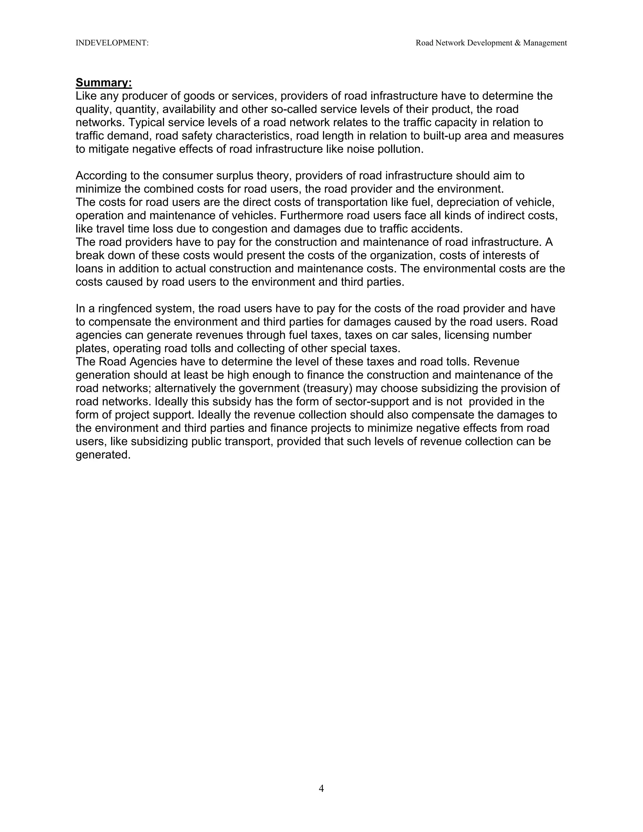 INDEVELOPMENT: Road Network Development & Management
Summary:
Like any producer of goods or services, providers of road infrastructure have to determine the
quality, quantity, availability and other so-called service levels of their product, the road
networks. Typical service levels of a road network relates to the traffic capacity in relation to
traffic demand, road safety characteristics, road length in relation to built-up area and measures
to mitigate negative effects of road infrastructure like noise pollution.
According to the consumer surplus theory, providers of road infrastructure should aim to
minimize the combined costs for road users, the road provider and the environment.
The costs for road users are the direct costs of transportation like fuel, depreciation of vehicle,
operation and maintenance of vehicles. Furthermore road users face all kinds of indirect costs,
like travel time loss due to congestion and damages due to traffic accidents.
The road providers have to pay for the construction and maintenance of road infrastructure. A
break down of these costs would present the costs of the organization, costs of interests of
loans in addition to actual construction and maintenance costs. The environmental costs are the
costs caused by road users to the environment and third parties.
In a ringfenced system, the road users have to pay for the costs of the road provider and have
to compensate the environment and third parties for damages caused by the road users. Road
agencies can generate revenues through fuel taxes, taxes on car sales, licensing number
plates, operating road tolls and collecting of other special taxes.
The Road Agencies have to determine the level of these taxes and road tolls. Revenue
generation should at least be high enough to finance the construction and maintenance of the
road networks; alternatively the government (treasury) may choose subsidizing the provision of
road networks. Ideally this subsidy has the form of sector-support and is not provided in the
form of project support. Ideally the revenue collection should also compensate the damages to
the environment and third parties and finance projects to minimize negative effects from road
users, like subsidizing public transport, provided that such levels of revenue collection can be
generated.
4
 