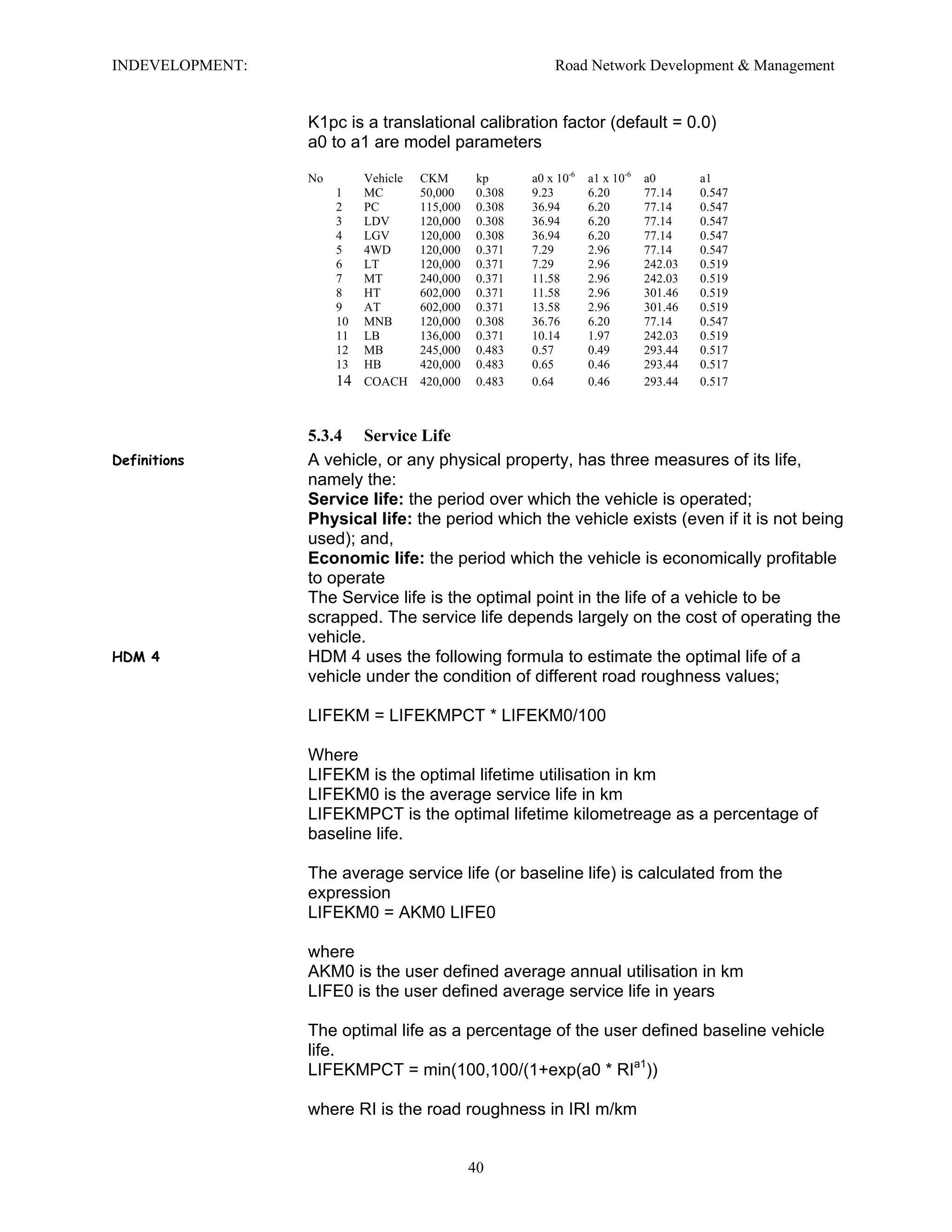 INDEVELOPMENT: Road Network Development & Management
K1pc is a translational calibration factor (default = 0.0)
a0 to a1 are model parameters
No Vehicle CKM kp a0 x 10-6
a1 x 10-6
a0 a1
1 MC 50,000 0.308 9.23 6.20 77.14 0.547
2 PC 115,000 0.308 36.94 6.20 77.14 0.547
3 LDV 120,000 0.308 36.94 6.20 77.14 0.547
4 LGV 120,000 0.308 36.94 6.20 77.14 0.547
5 4WD 120,000 0.371 7.29 2.96 77.14 0.547
6 LT 120,000 0.371 7.29 2.96 242.03 0.519
7 MT 240,000 0.371 11.58 2.96 242.03 0.519
8 HT 602,000 0.371 11.58 2.96 301.46 0.519
9 AT 602,000 0.371 13.58 2.96 301.46 0.519
10 MNB 120,000 0.308 36.76 6.20 77.14 0.547
11 LB 136,000 0.371 10.14 1.97 242.03 0.519
12 MB 245,000 0.483 0.57 0.49 293.44 0.517
13 HB 420,000 0.483 0.65 0.46 293.44 0.517
14 COACH 420,000 0.483 0.64 0.46 293.44 0.517
5.3.4 Service Life
Definitions A vehicle, or any physical property, has three measures of its life,
namely the:
Service life: the period over which the vehicle is operated;
Physical life: the period which the vehicle exists (even if it is not being
used); and,
Economic life: the period which the vehicle is economically profitable
to operate
The Service life is the optimal point in the life of a vehicle to be
scrapped. The service life depends largely on the cost of operating the
vehicle.
HDM 4 HDM 4 uses the following formula to estimate the optimal life of a
vehicle under the condition of different road roughness values;
LIFEKM = LIFEKMPCT * LIFEKM0/100
Where
LIFEKM is the optimal lifetime utilisation in km
LIFEKM0 is the average service life in km
LIFEKMPCT is the optimal lifetime kilometreage as a percentage of
baseline life.
The average service life (or baseline life) is calculated from the
expression
LIFEKM0 = AKM0 LIFE0
where
AKM0 is the user defined average annual utilisation in km
LIFE0 is the user defined average service life in years
The optimal life as a percentage of the user defined baseline vehicle
life.
LIFEKMPCT = min(100,100/(1+exp(a0 * RIa1
))
where RI is the road roughness in IRI m/km
40
 