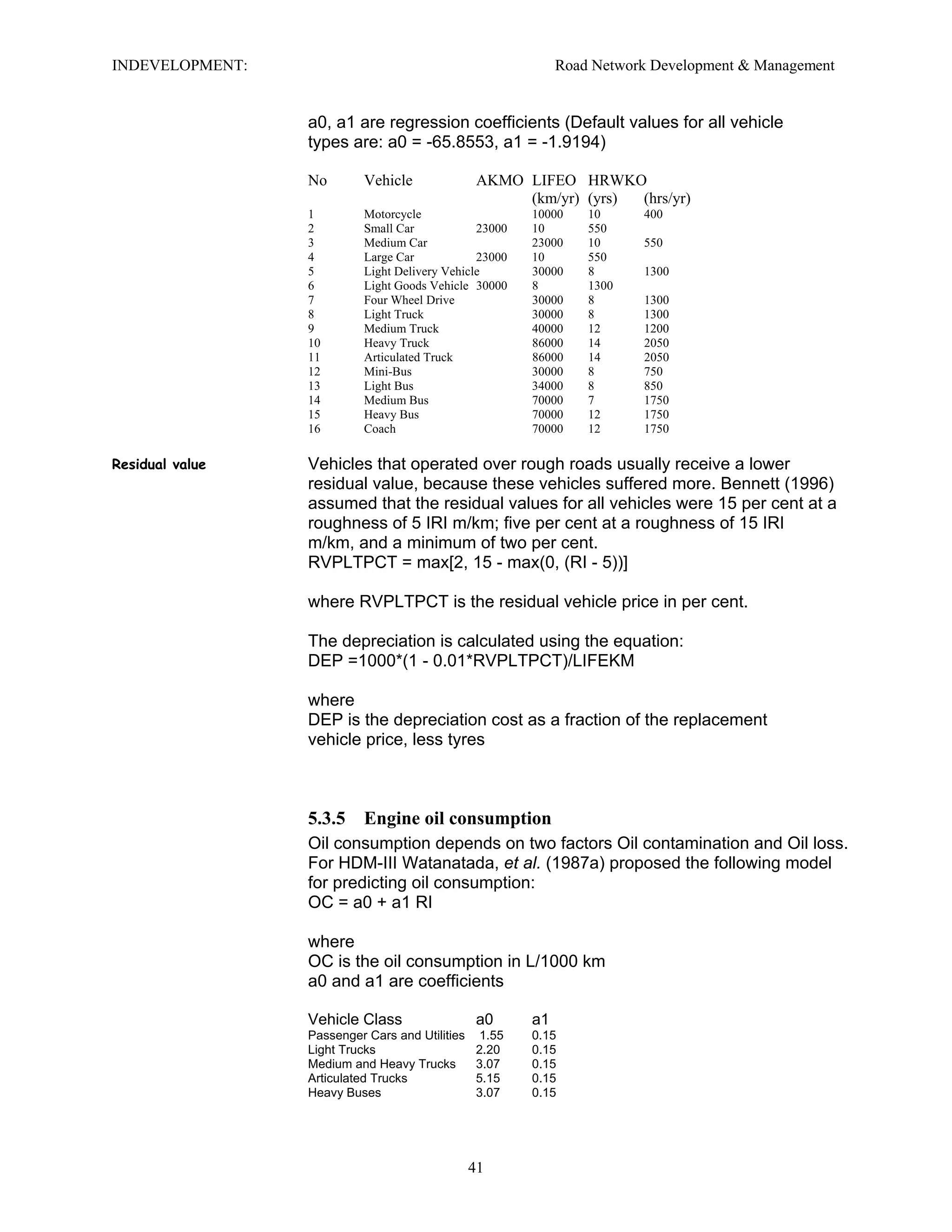 INDEVELOPMENT: Road Network Development & Management
a0, a1 are regression coefficients (Default values for all vehicle
types are: a0 = -65.8553, a1 = -1.9194)
No Vehicle AKMO LIFEO HRWKO
(km/yr) (yrs) (hrs/yr)
1 Motorcycle 10000 10 400
2 Small Car 23000 10 550
3 Medium Car 23000 10 550
4 Large Car 23000 10 550
5 Light Delivery Vehicle 30000 8 1300
6 Light Goods Vehicle 30000 8 1300
7 Four Wheel Drive 30000 8 1300
8 Light Truck 30000 8 1300
9 Medium Truck 40000 12 1200
10 Heavy Truck 86000 14 2050
11 Articulated Truck 86000 14 2050
12 Mini-Bus 30000 8 750
13 Light Bus 34000 8 850
14 Medium Bus 70000 7 1750
15 Heavy Bus 70000 12 1750
16 Coach 70000 12 1750
Residual value Vehicles that operated over rough roads usually receive a lower
residual value, because these vehicles suffered more. Bennett (1996)
assumed that the residual values for all vehicles were 15 per cent at a
roughness of 5 IRI m/km; five per cent at a roughness of 15 IRI
m/km, and a minimum of two per cent.
RVPLTPCT = max[2, 15 - max(0, (RI - 5))]
where RVPLTPCT is the residual vehicle price in per cent.
The depreciation is calculated using the equation:
DEP =1000*(1 - 0.01*RVPLTPCT)/LIFEKM
where
DEP is the depreciation cost as a fraction of the replacement
vehicle price, less tyres
5.3.5 Engine oil consumption
Oil consumption depends on two factors Oil contamination and Oil loss.
For HDM-III Watanatada, et al. (1987a) proposed the following model
for predicting oil consumption:
OC = a0 + a1 RI
where
OC is the oil consumption in L/1000 km
a0 and a1 are coefficients
Vehicle Class a0 a1
Passenger Cars and Utilities 1.55 0.15
Light Trucks 2.20 0.15
Medium and Heavy Trucks 3.07 0.15
Articulated Trucks 5.15 0.15
Heavy Buses 3.07 0.15
41
 