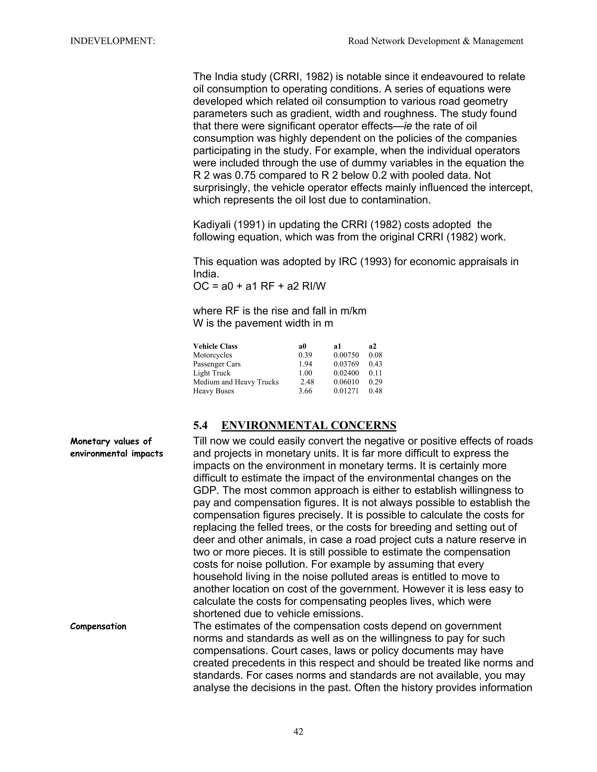 INDEVELOPMENT: Road Network Development & Management
The India study (CRRI, 1982) is notable since it endeavoured to relate
oil consumption to operating conditions. A series of equations were
developed which related oil consumption to various road geometry
parameters such as gradient, width and roughness. The study found
that there were significant operator effects—ie the rate of oil
consumption was highly dependent on the policies of the companies
participating in the study. For example, when the individual operators
were included through the use of dummy variables in the equation the
R 2 was 0.75 compared to R 2 below 0.2 with pooled data. Not
surprisingly, the vehicle operator effects mainly influenced the intercept,
which represents the oil lost due to contamination.
Kadiyali (1991) in updating the CRRI (1982) costs adopted the
following equation, which was from the original CRRI (1982) work.
This equation was adopted by IRC (1993) for economic appraisals in
India.
OC = a0 + a1 RF + a2 RI/W
where RF is the rise and fall in m/km
W is the pavement width in m
Vehicle Class a0 a1 a2
Motorcycles 0.39 0.00750 0.08
Passenger Cars 1.94 0.03769 0.43
Light Truck 1.00 0.02400 0.11
Medium and Heavy Trucks 2.48 0.06010 0.29
Heavy Buses 3.66 0.01271 0.48
5.4 ENVIRONMENTAL CONCERNS
Monetary values of
environmental impacts
Till now we could easily convert the negative or positive effects of roads
and projects in monetary units. It is far more difficult to express the
impacts on the environment in monetary terms. It is certainly more
difficult to estimate the impact of the environmental changes on the
GDP. The most common approach is either to establish willingness to
pay and compensation figures. It is not always possible to establish the
compensation figures precisely. It is possible to calculate the costs for
replacing the felled trees, or the costs for breeding and setting out of
deer and other animals, in case a road project cuts a nature reserve in
two or more pieces. It is still possible to estimate the compensation
costs for noise pollution. For example by assuming that every
household living in the noise polluted areas is entitled to move to
another location on cost of the government. However it is less easy to
calculate the costs for compensating peoples lives, which were
shortened due to vehicle emissions.
Compensation The estimates of the compensation costs depend on government
norms and standards as well as on the willingness to pay for such
compensations. Court cases, laws or policy documents may have
created precedents in this respect and should be treated like norms and
standards. For cases norms and standards are not available, you may
analyse the decisions in the past. Often the history provides information
42
 